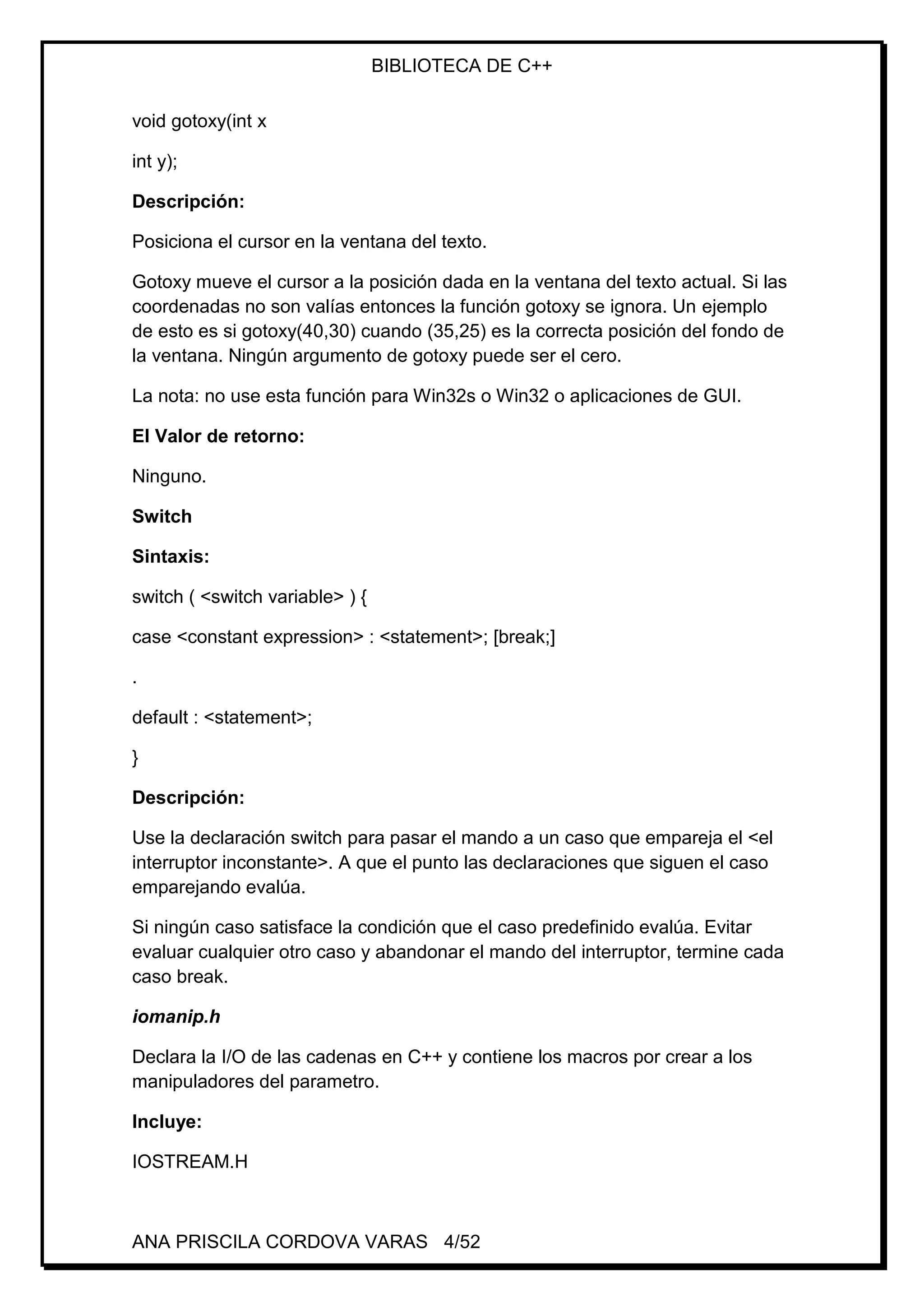 BIBLIOTECA DE C++
ANA PRISCILA CORDOVA VARAS 4/52
void gotoxy(int x
int y);
Descripción:
Posiciona el cursor en la ventana del texto.
Gotoxy mueve el cursor a la posición dada en la ventana del texto actual. Si las
coordenadas no son valías entonces la función gotoxy se ignora. Un ejemplo
de esto es si gotoxy(40,30) cuando (35,25) es la correcta posición del fondo de
la ventana. Ningún argumento de gotoxy puede ser el cero.
La nota: no use esta función para Win32s o Win32 o aplicaciones de GUI.
El Valor de retorno:
Ninguno.
Switch
Sintaxis:
switch ( <switch variable> ) {
case <constant expression> : <statement>; [break;]
.
default : <statement>;
}
Descripción:
Use la declaración switch para pasar el mando a un caso que empareja el <el
interruptor inconstante>. A que el punto las declaraciones que siguen el caso
emparejando evalúa.
Si ningún caso satisface la condición que el caso predefinido evalúa. Evitar
evaluar cualquier otro caso y abandonar el mando del interruptor, termine cada
caso break.
iomanip.h
Declara la I/O de las cadenas en C++ y contiene los macros por crear a los
manipuladores del parametro.
Incluye:
IOSTREAM.H
 