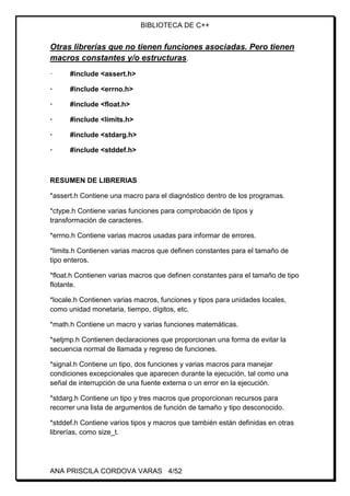 BIBLIOTECA DE C++
ANA PRISCILA CORDOVA VARAS 4/52
Otras librerías que no tienen funciones asociadas. Pero tienen
macros constantes y/o estructuras.
· #include <assert.h>
· #include <errno.h>
· #include <float.h>
· #include <limits.h>
· #include <stdarg.h>
· #include <stddef.h>
RESUMEN DE LIBRERIAS
*assert.h Contiene una macro para el diagnóstico dentro de los programas.
*ctype.h Contiene varias funciones para comprobación de tipos y
transformación de caracteres.
*errno.h Contiene varias macros usadas para informar de errores.
*limits.h Contienen varias macros que definen constantes para el tamaño de
tipo enteros.
*float.h Contienen varias macros que definen constantes para el tamaño de tipo
flotante.
*locale.h Contienen varias macros, funciones y tipos para unidades locales,
como unidad monetaria, tiempo, dígitos, etc.
*math.h Contiene un macro y varias funciones matemáticas.
*setjmp.h Contienen declaraciones que proporcionan una forma de evitar la
secuencia normal de llamada y regreso de funciones.
*signal.h Contiene un tipo, dos funciones y varias macros para manejar
condiciones excepcionales que aparecen durante la ejecución, tal como una
señal de interrupción de una fuente externa o un error en la ejecución.
*stdarg.h Contiene un tipo y tres macros que proporcionan recursos para
recorrer una lista de argumentos de función de tamaño y tipo desconocido.
*stddef.h Contiene varios tipos y macros que también están definidas en otras
librerías, como size_t.
 
