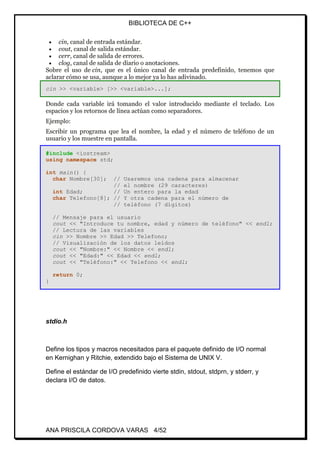 BIBLIOTECA DE C++
ANA PRISCILA CORDOVA VARAS 4/52
 cin, canal de entrada estándar.
 cout, canal de salida estándar.
 cerr, canal de salida de errores.
 clog, canal de salida de diario o anotaciones.
Sobre el uso de cin, que es el único canal de entrada predefinido, tenemos que
aclarar cómo se usa, aunque a lo mejor ya lo has adivinado.
cin >> <variable> [>> <variable>...];
Donde cada variable irá tomando el valor introducido mediante el teclado. Los
espacios y los retornos de línea actúan como separadores.
Ejemplo:
Escribir un programa que lea el nombre, la edad y el número de teléfono de un
usuario y los muestre en pantalla.
#include <iostream>
using namespace std;
int main() {
char Nombre[30]; // Usaremos una cadena para almacenar
// el nombre (29 caracteres)
int Edad; // Un entero para la edad
char Telefono[8]; // Y otra cadena para el número de
// teléfono (7 dígitos)
// Mensaje para el usuario
cout << "Introduce tu nombre, edad y número de teléfono" << endl;
// Lectura de las variables
cin >> Nombre >> Edad >> Telefono;
// Visualización de los datos leídos
cout << "Nombre:" << Nombre << endl;
cout << "Edad:" << Edad << endl;
cout << "Teléfono:" << Telefono << endl;
return 0;
}
stdio.h
Define los tipos y macros necesitados para el paquete definido de I/O normal
en Kernighan y Ritchie, extendido bajo el Sistema de UNIX V.
Define el estándar de I/O predefinido vierte stdin, stdout, stdprn, y stderr, y
declara I/O de datos.
 