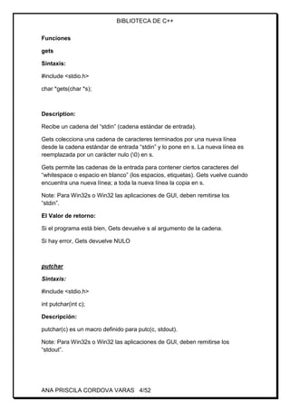 BIBLIOTECA DE C++
ANA PRISCILA CORDOVA VARAS 4/52
Funciones
gets
Sintaxis:
#include <stdio.h>
char *gets(char *s);
Description:
Recibe un cadena del “stdin” (cadena estándar de entrada).
Gets colecciona una cadena de caracteres terminados por una nueva línea
desde la cadena estándar de entrada “stdin” y lo pone en s. La nueva línea es
reemplazada por un carácter nulo (0) en s.
Gets permite las cadenas de la entrada para contener ciertos caracteres del
“whitespace o espacio en blanco” (los espacios, etiquetas). Gets vuelve cuando
encuentra una nueva línea; a toda la nueva línea la copia en s.
Note: Para Win32s o Win32 las aplicaciones de GUI, deben remitirse los
“stdin”.
El Valor de retorno:
Si el programa está bien, Gets devuelve s al argumento de la cadena.
Si hay error, Gets devuelve NULO
putchar
Sintaxis:
#include <stdio.h>
int putchar(int c);
Descripción:
putchar(c) es un macro definido para putc(c, stdout).
Note: Para Win32s o Win32 las aplicaciones de GUI, deben remitirse los
“stdout”.
 