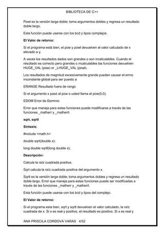 BIBLIOTECA DE C++
ANA PRISCILA CORDOVA VARAS 4/52
Powl es la versión larga doble; toma argumentos dobles y regresa un resultado
doble largo.
Esta función puede usarse con los bcd y tipos complejos.
El Valor de retorno:
Si el programa está bien, el pow y powl devuelven el valor calculado de x
elevado a y.
A veces los resultados dados son grandes o son incalculables. Cuando el
resultado es correcto pero grandes o incalculables las funciones devuelven
HUGE_VAL (pow) or _LHUGE_VAL (powl).
Los resultados de magnitud excesivamente grande pueden causar el errno
inconstante global para ser puesto a
ERANGE Resultado fuera de rango
Si el argumento x pasó al pow o usted llama el pow(0,0).
EDOM Error de Dominio
Error que maneja para estas funciones puede modificarse a través de las
funciones _matherr y _matherrl.
sqrt, sqrtl
Sintaxis:
#include <math.h>
double sqrt(double x);
long double sqrtl(long double x);
Descripción:
Calcula la raíz cuadrada positiva.
Sqrt calcula la raíz cuadrada positiva del argumento x.
Sqrtl es la versión larga doble; toma argumentos dobles y regresa un resultado
doble largo. Error que maneja para estas funciones puede ser modificadas a
través de las funciones _matherr y _matherrl.
Esta función puede usarse con los bcd y tipos del complejo.
El Valor de retorno:
Si el programa esta bien, sqrt y sqrtl devuelven el valor calculado, la raíz
cuadrada de x. Si x es real y positivo, el resultado es positivo. Si x es real y
 