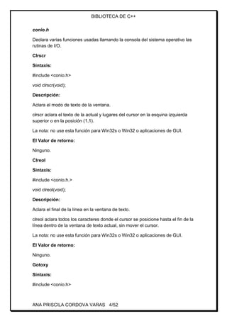 BIBLIOTECA DE C++
ANA PRISCILA CORDOVA VARAS 4/52
conio.h
Declara varias funciones usadas llamando la consola del sistema operativo las
rutinas de I/O.
Clrscr
Sintaxis:
#include <conio.h>
void clrscr(void);
Descripción:
Aclara el modo de texto de la ventana.
clrscr aclara el texto de la actual y lugares del cursor en la esquina izquierda
superior o en la posición (1,1).
La nota: no use esta función para Win32s o Win32 o aplicaciones de GUI.
El Valor de retorno:
Ninguno.
Clreol
Sintaxis:
#include <conio.h.>
void clreol(void);
Descripción:
Aclara el final de la línea en la ventana de texto.
clreol aclara todos los caracteres donde el cursor se posicione hasta el fin de la
línea dentro de la ventana de texto actual, sin mover el cursor.
La nota: no use esta función para Win32s o Win32 o aplicaciones de GUI.
El Valor de retorno:
Ninguno.
Gotoxy
Sintaxis:
#include <conio.h>
 