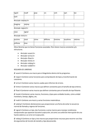 log10 modf pow sin sinh sqrt tan
tanh
#include <setjmp.h>
longjmp setjmp
#include <signal.h>
raise signal
#include <time.h>
asctime clock ctime difftime Gmtime localtime mktime
strftime time
Otras librerias que no tienen funciones asociadas. Pero tienen macros constantes y/o
estructuras.
 #include <assert.h>
 #include <errno.h>
 #include <float.h>
 #include <limits.h>
 #include <stdarg.h>
 #include <stddef.h>
RESUMEN DE LIBRERIAS
Ø assert.h Contiene una macro para el diagnóstico dentro de los programas.
Ø ctype.h Contiene varias funciones para comprobación de tipos y transformación de
caracteres.
Ø errno.h Contiene varias macros usadas para informar de errores.
Ø limits.h Contienen varias macros que definen constantes para el tamaño de tipo enteros.
Ø float.h Contienen varias macros que definen constantes para el tamaño de tipo flotante.
Ø locale.h Contienen varias macros, funciones y tipos para unidades locales, como unidad
monetaria, tiempo, dígitos, etc.
Ø math.h Contiene una macro y varias funciones matemáticas.
Ø setjmp.h Contienen declaraciones que proporcionan una forma de evitar la secuencia
normal de llamada y regreso de funciones.
Ø signal.h Contiene un tipo, dos funciones y varias macros para manejar condiciones
excepcionales que aparecen durante la ejecución, tal como una señal de interrupción de una
fuente externa o un error en la ejecución.
Ø stdarg.h Contiene un tipo y tres macros que proporcionan recursos para recorrer una lista
de argumentos de función de tamaño y tipo desconocido.
 