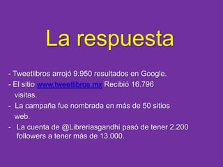 La respuesta- Tweetlibros arrojó 9.950 resultados en Google.- El sitio www.tweetlibros.mxRecibió 16.796      visitas.-  La campaña fue nombrada en más de 50 sitios         web.La cuenta de @Libreriasgandhi pasó de tener 2.200 followers a tener más de 13.000. LogrosCannes Lions 2010 Bronce