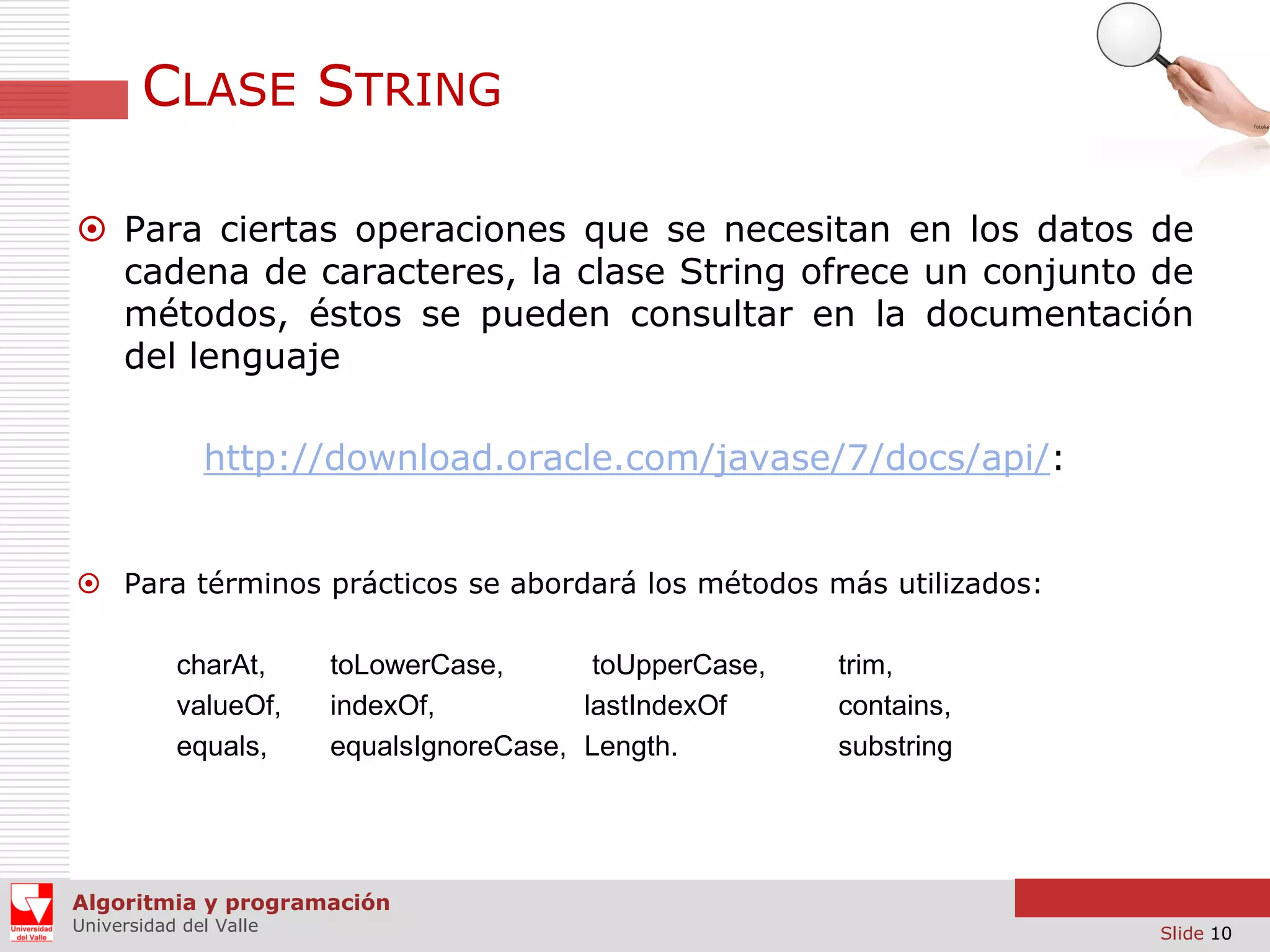 CLASE STRING  Para ciertas operaciones que se necesitan en los datos de cadena de caracteres, la clase String ofrece un conjunto de métodos, éstos se pueden consultar en la documentación del lenguaje http://download.oracle.com/javase/7/docs/api/:  Para términos prácticos se abordará los métodos más utilizados: charAt, valueOf, equals, toLowerCase, toUpperCase, indexOf, lastIndexOf equalsIgnoreCase, Length. trim, contains, substring Algoritmia y programación Universidad del Valle Slide 10 
