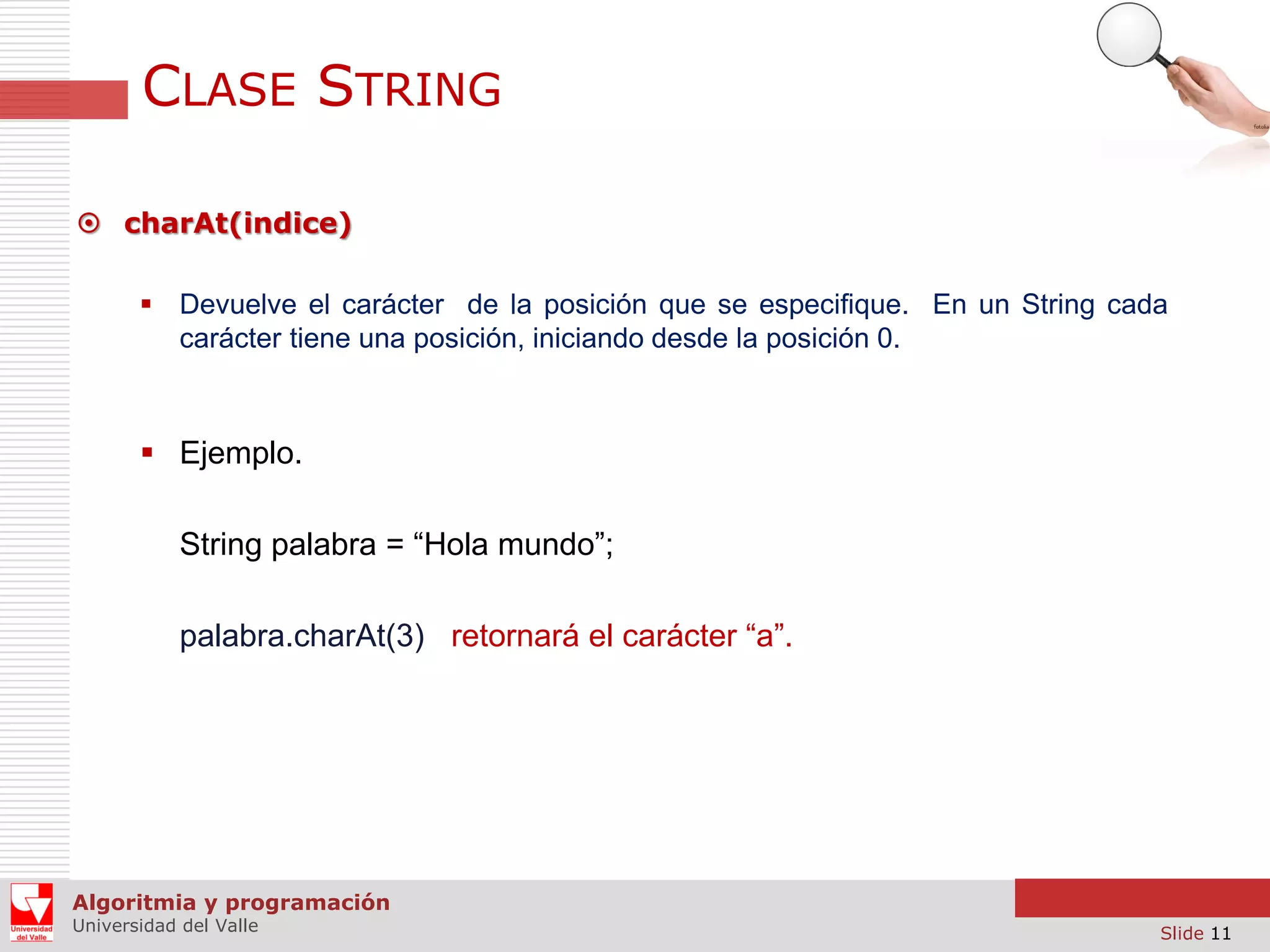 CLASE STRING  charAt(indice)  Devuelve el carácter de la posición que se especifique. En un String cada carácter tiene una posición, iniciando desde la posición 0.  Ejemplo. String palabra = “Hola mundo”; palabra.charAt(3) retornará el carácter “a”. Algoritmia y programación Universidad del Valle Slide 11 