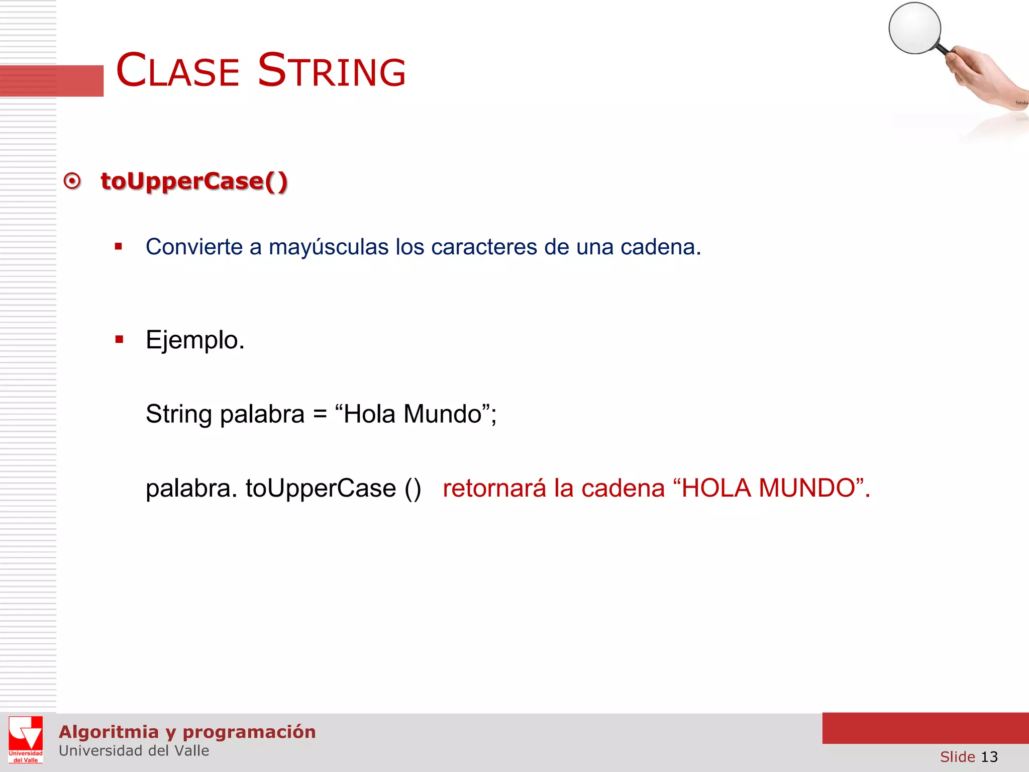 CLASE STRING  toUpperCase()  Convierte a mayúsculas los caracteres de una cadena.  Ejemplo. String palabra = “Hola Mundo”; palabra. toUpperCase () retornará la cadena “HOLA MUNDO”. Algoritmia y programación Universidad del Valle Slide 13 