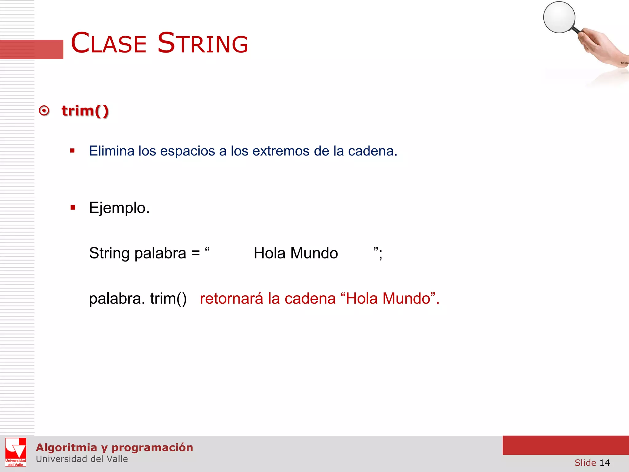 CLASE STRING  trim()  Elimina los espacios a los extremos de la cadena.  Ejemplo. String palabra = “ Hola Mundo ”; palabra. trim() retornará la cadena “Hola Mundo”. Algoritmia y programación Universidad del Valle Slide 14 