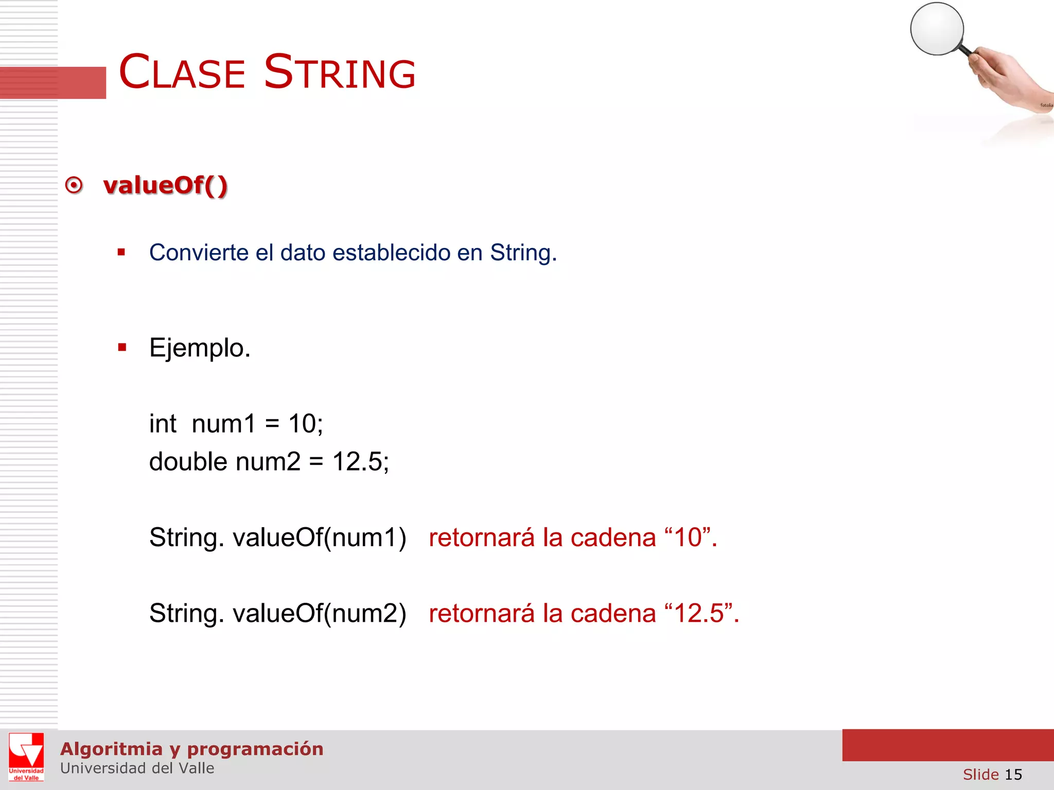 CLASE STRING  valueOf()  Convierte el dato establecido en String.  Ejemplo. int num1 = 10; double num2 = 12.5; String. valueOf(num1) retornará la cadena “10”. String. valueOf(num2) retornará la cadena “12.5”. Algoritmia y programación Universidad del Valle Slide 15 