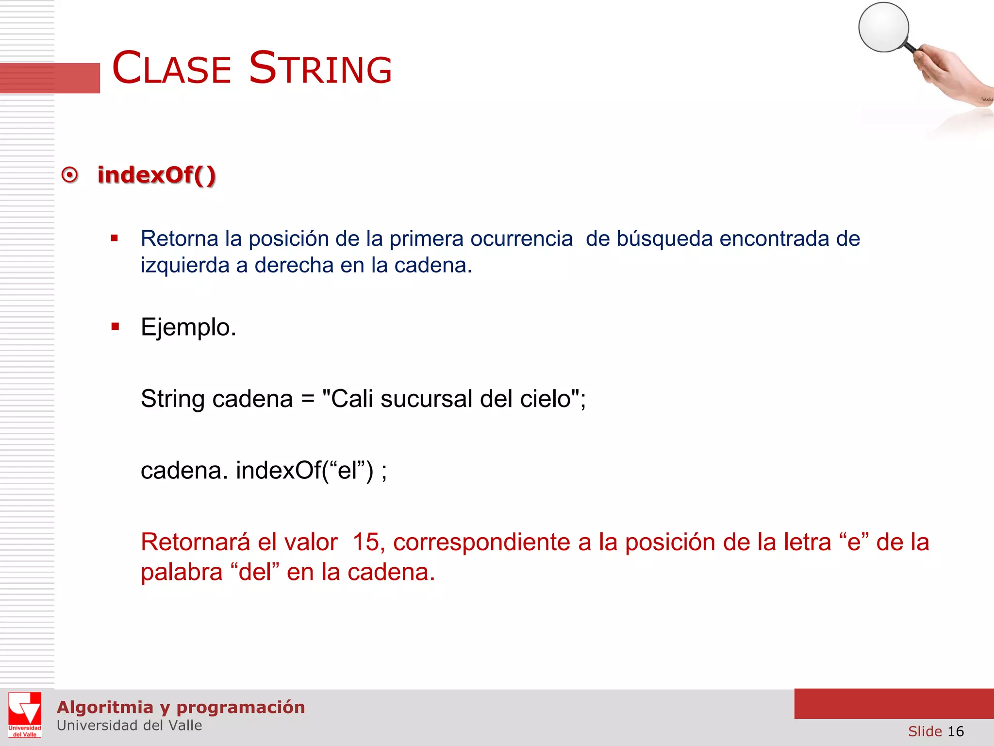 CLASE STRING  indexOf()  Retorna la posición de la primera ocurrencia de búsqueda encontrada de izquierda a derecha en la cadena.  Ejemplo. String cadena = "Cali sucursal del cielo"; cadena. indexOf(“el”) ; Retornará el valor 15, correspondiente a la posición de la letra “e” de la palabra “del” en la cadena. Algoritmia y programación Universidad del Valle Slide 16 