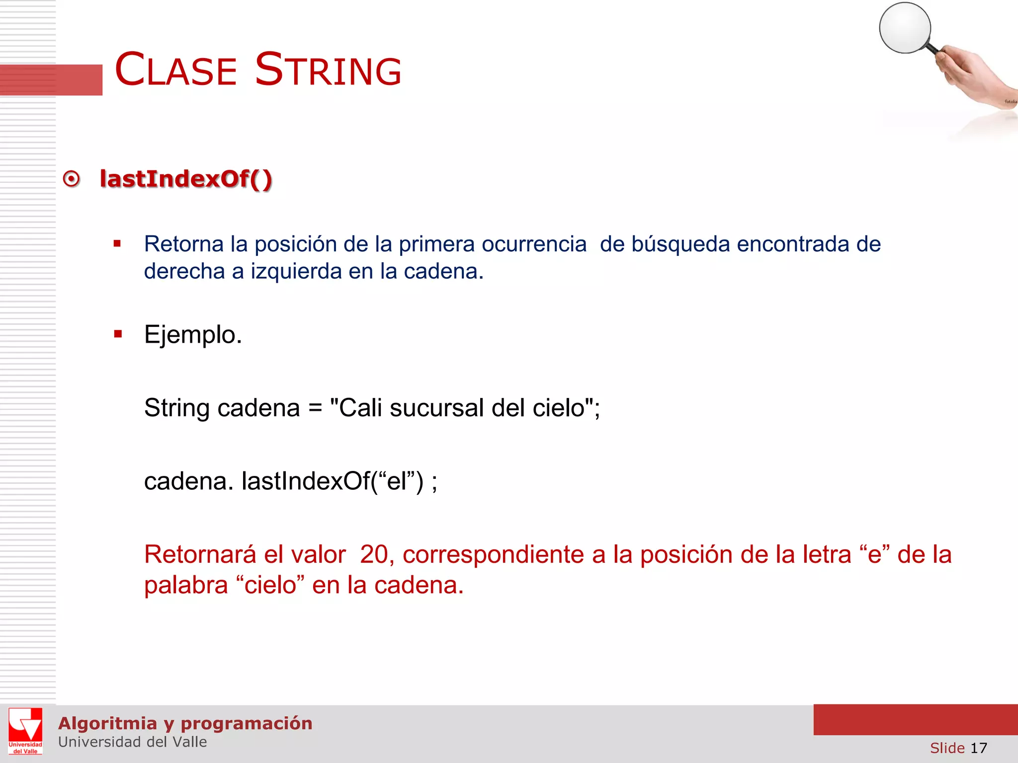 CLASE STRING  lastIndexOf()  Retorna la posición de la primera ocurrencia de búsqueda encontrada de derecha a izquierda en la cadena.  Ejemplo. String cadena = "Cali sucursal del cielo"; cadena. lastIndexOf(“el”) ; Retornará el valor 20, correspondiente a la posición de la letra “e” de la palabra “cielo” en la cadena. Algoritmia y programación Universidad del Valle Slide 17 