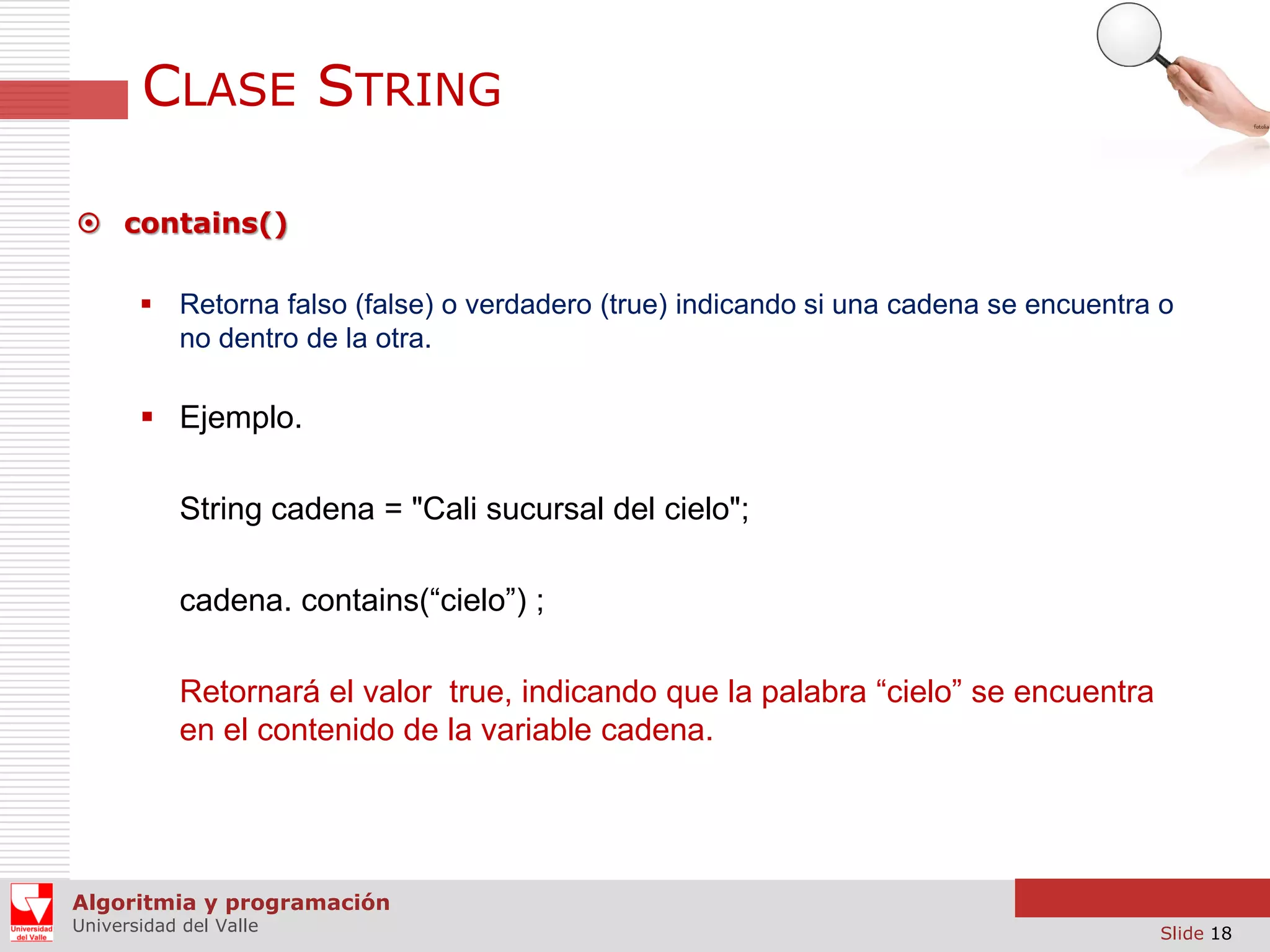 CLASE STRING  contains()  Retorna falso (false) o verdadero (true) indicando si una cadena se encuentra o no dentro de la otra.  Ejemplo. String cadena = "Cali sucursal del cielo"; cadena. contains(“cielo”) ; Retornará el valor true, indicando que la palabra “cielo” se encuentra en el contenido de la variable cadena. Algoritmia y programación Universidad del Valle Slide 18 