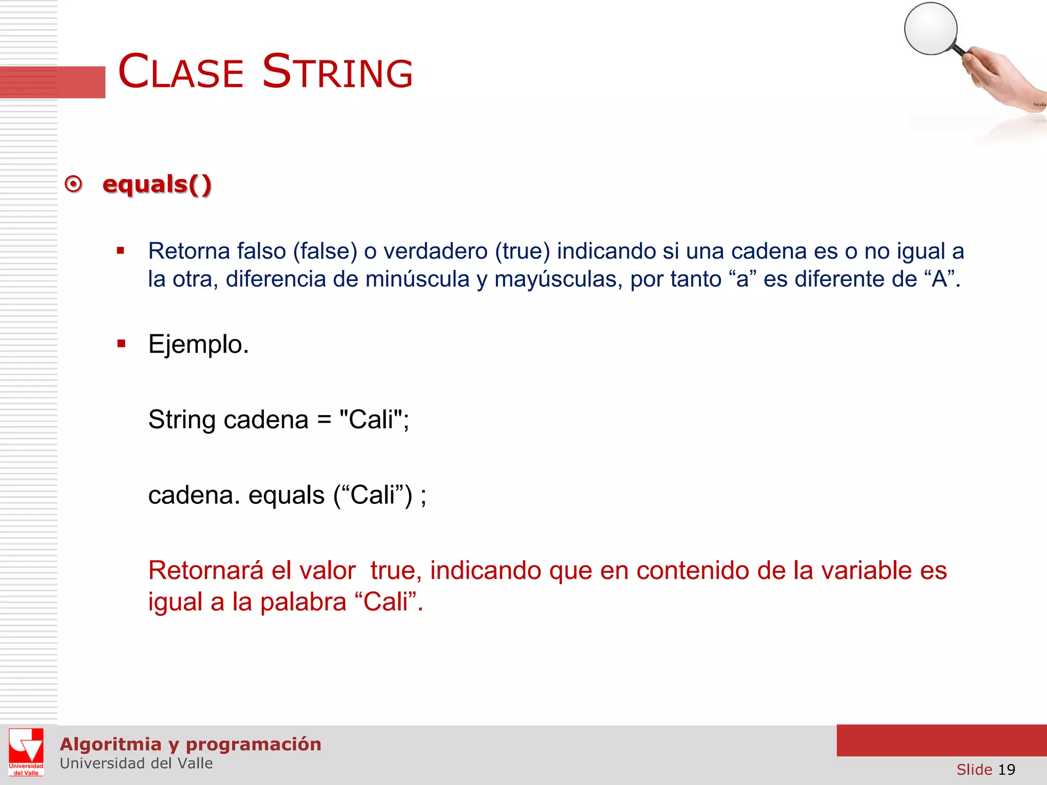 CLASE STRING  equals()  Retorna falso (false) o verdadero (true) indicando si una cadena es o no igual a la otra, diferencia de minúscula y mayúsculas, por tanto “a” es diferente de “A”.  Ejemplo. String cadena = "Cali"; cadena. equals (“Cali”) ; Retornará el valor true, indicando que en contenido de la variable es igual a la palabra “Cali”. Algoritmia y programación Universidad del Valle Slide 19 
