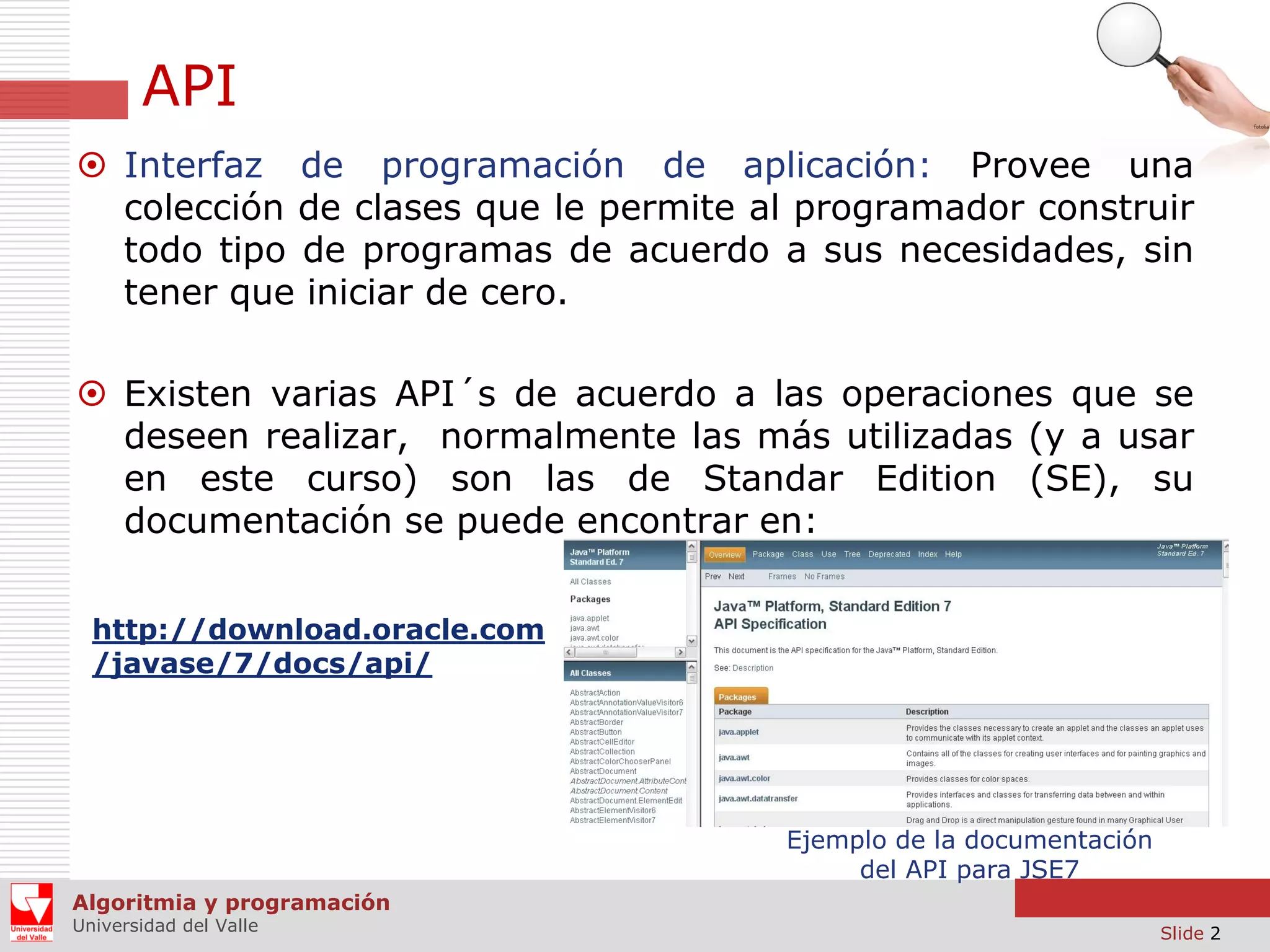 API  Interfaz de programación de aplicación: Provee una colección de clases que le permite al programador construir todo tipo de programas de acuerdo a sus necesidades, sin tener que iniciar de cero.  Existen varias API´s de acuerdo a las operaciones que se deseen realizar, normalmente las más utilizadas (y a usar en este curso) son las de Standar Edition (SE), su documentación se puede encontrar en: http://download.oracle.com /javase/7/docs/api/ Ejemplo de la documentación del API para JSE7 Algoritmia y programación Universidad del Valle Slide 2 