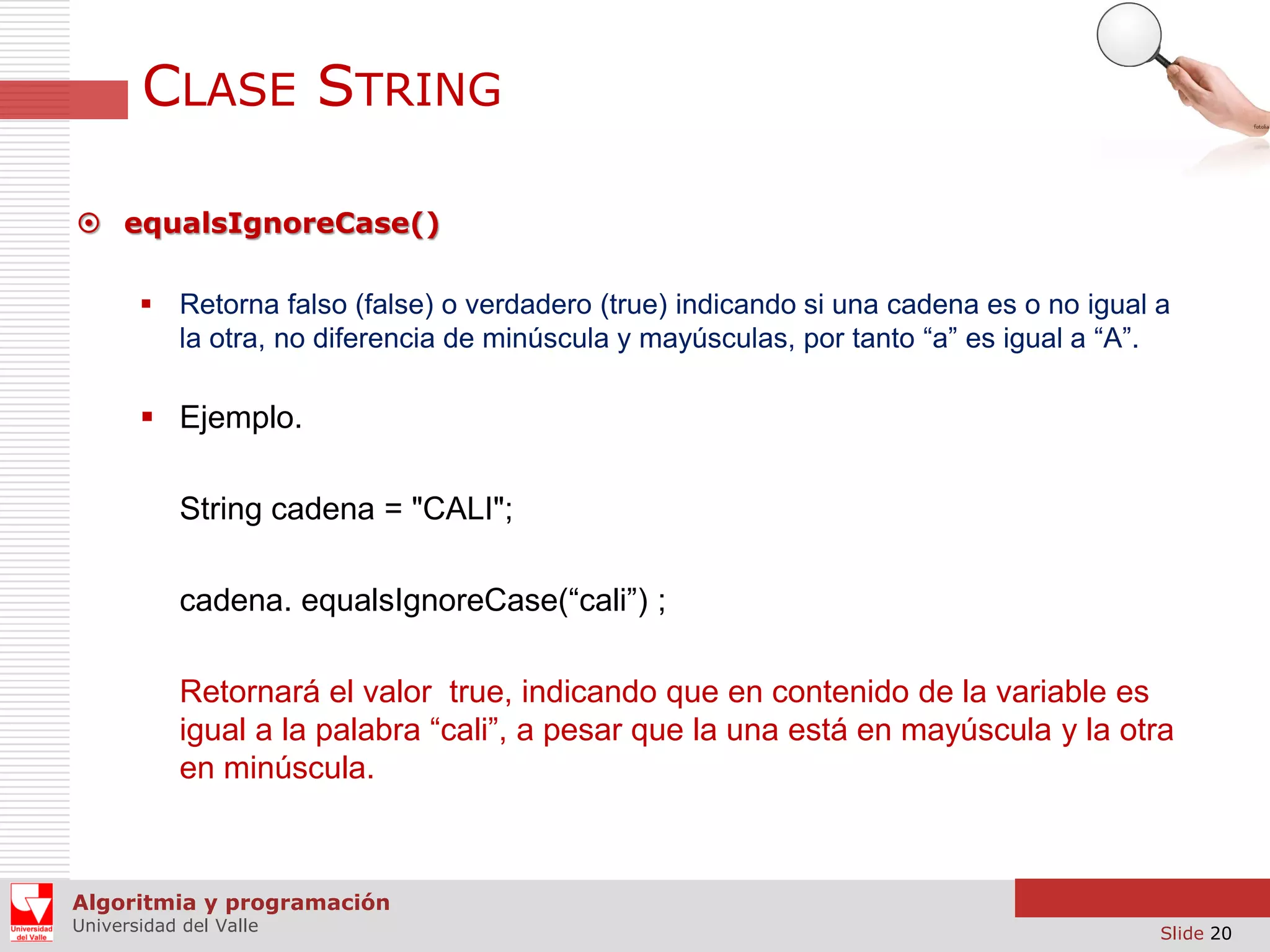 CLASE STRING  equalsIgnoreCase()  Retorna falso (false) o verdadero (true) indicando si una cadena es o no igual a la otra, no diferencia de minúscula y mayúsculas, por tanto “a” es igual a “A”.  Ejemplo. String cadena = "CALI"; cadena. equalsIgnoreCase(“cali”) ; Retornará el valor true, indicando que en contenido de la variable es igual a la palabra “cali”, a pesar que la una está en mayúscula y la otra en minúscula. Algoritmia y programación Universidad del Valle Slide 20 