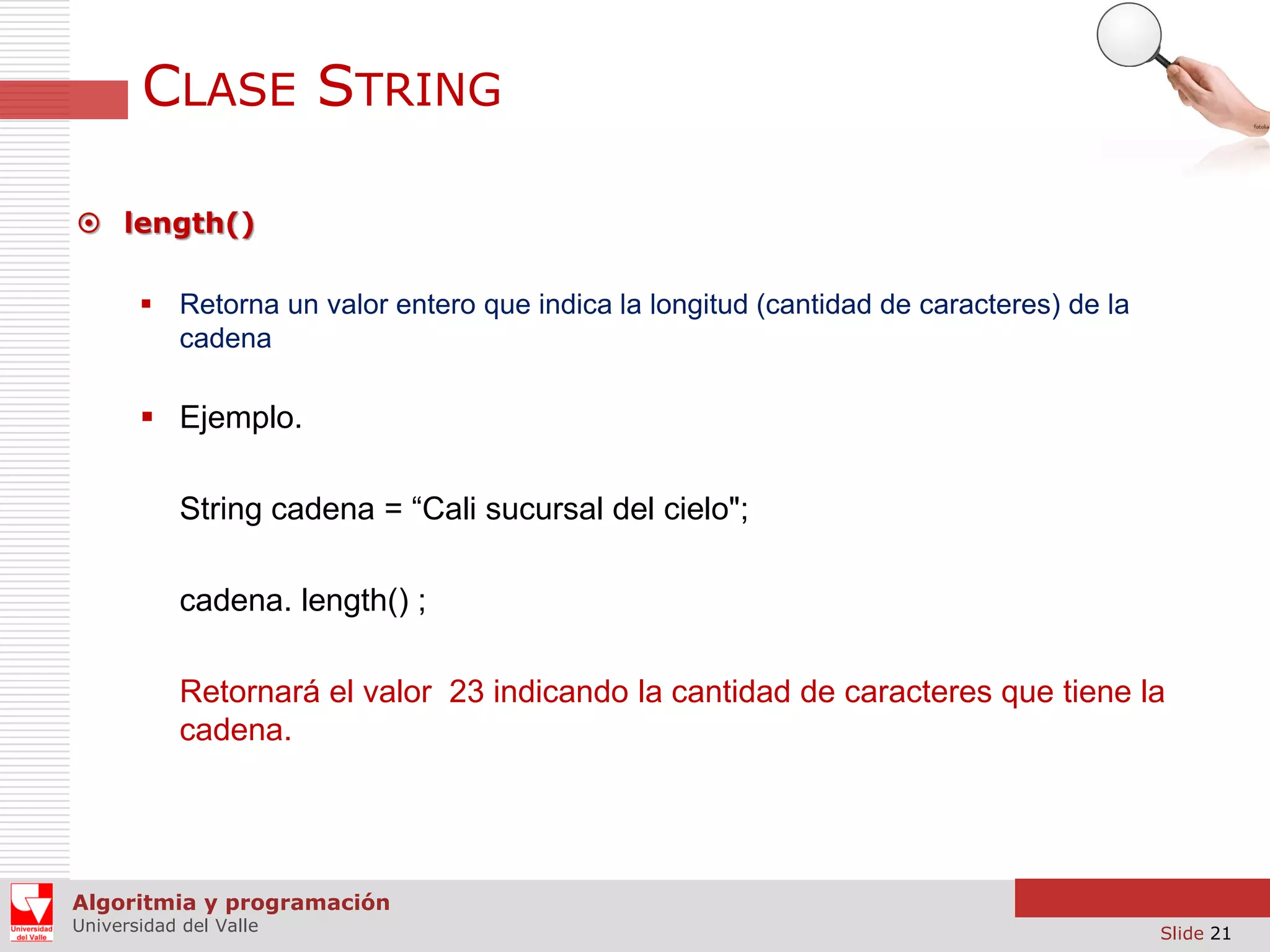 CLASE STRING  length()  Retorna un valor entero que indica la longitud (cantidad de caracteres) de la cadena  Ejemplo. String cadena = “Cali sucursal del cielo"; cadena. length() ; Retornará el valor 23 indicando la cantidad de caracteres que tiene la cadena. Algoritmia y programación Universidad del Valle Slide 21 
