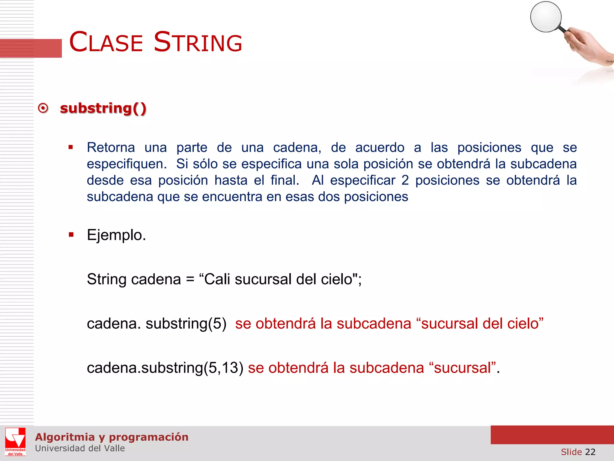 CLASE STRING  substring()  Retorna una parte de una cadena, de acuerdo a las posiciones que se especifiquen. Si sólo se especifica una sola posición se obtendrá la subcadena desde esa posición hasta el final. Al especificar 2 posiciones se obtendrá la subcadena que se encuentra en esas dos posiciones  Ejemplo. String cadena = “Cali sucursal del cielo"; cadena. substring(5) se obtendrá la subcadena “sucursal del cielo” cadena.substring(5,13) se obtendrá la subcadena “sucursal”. Algoritmia y programación Universidad del Valle Slide 22 
