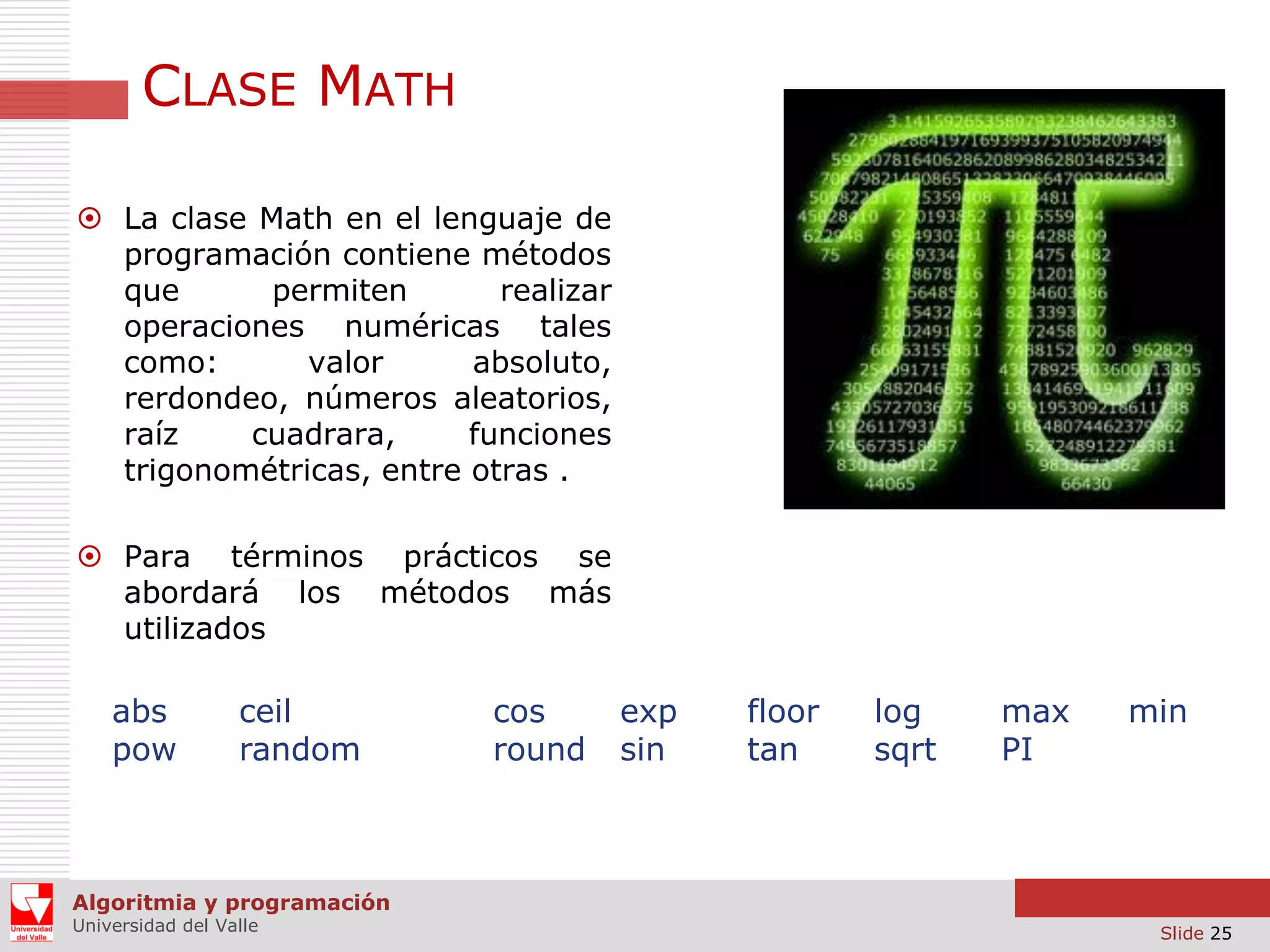 CLASE MATH  La clase Math en el lenguaje de programación contiene métodos que permiten realizar operaciones numéricas tales como: valor absoluto, rerdondeo, números aleatorios, raíz cuadrara, funciones trigonométricas, entre otras .  Para términos prácticos se abordará los métodos más utilizados abs pow ceil random cos round exp sin floor tan log sqrt max PI min Algoritmia y programación Universidad del Valle Slide 25 