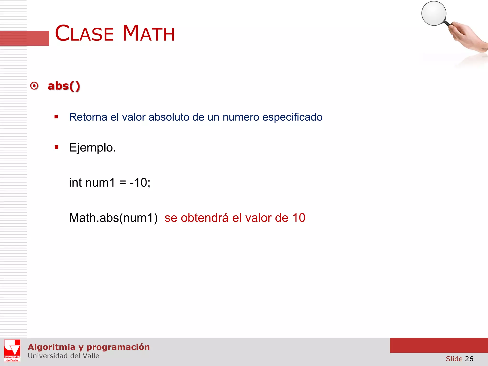 CLASE MATH  abs()  Retorna el valor absoluto de un numero especificado  Ejemplo. int num1 = -10; Math.abs(num1) se obtendrá el valor de 10 Algoritmia y programación Universidad del Valle Slide 26 