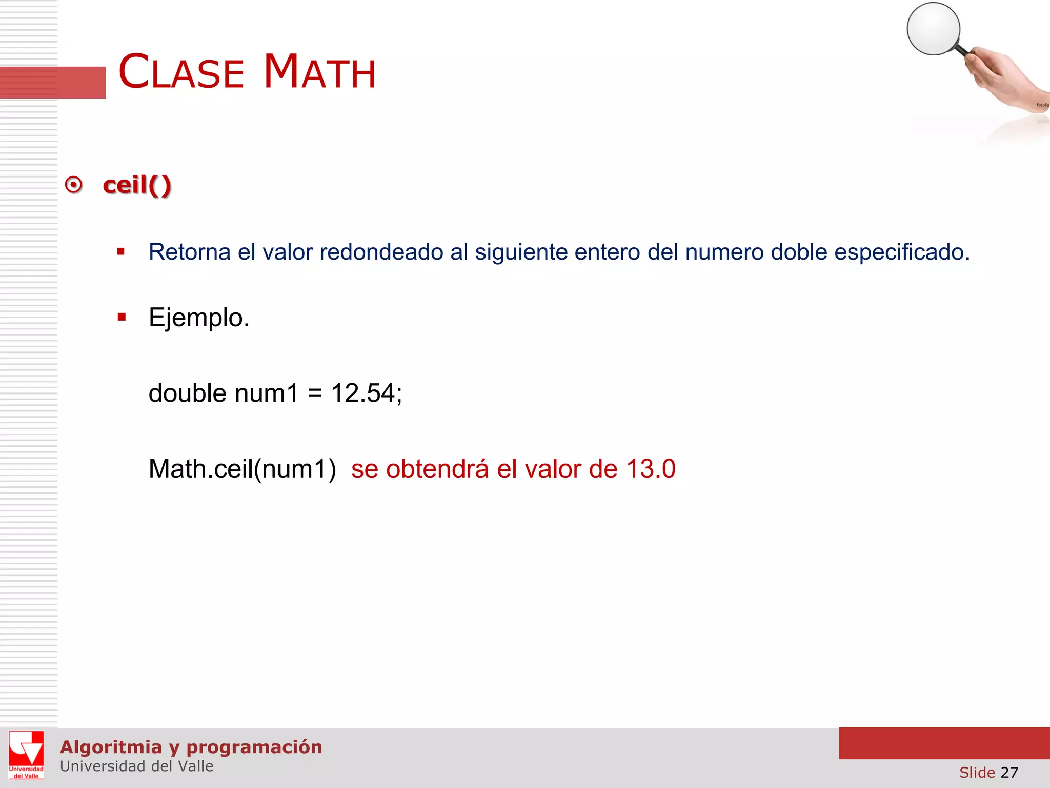 CLASE MATH  ceil()  Retorna el valor redondeado al siguiente entero del numero doble especificado.  Ejemplo. double num1 = 12.54; Math.ceil(num1) se obtendrá el valor de 13.0 Algoritmia y programación Universidad del Valle Slide 27 