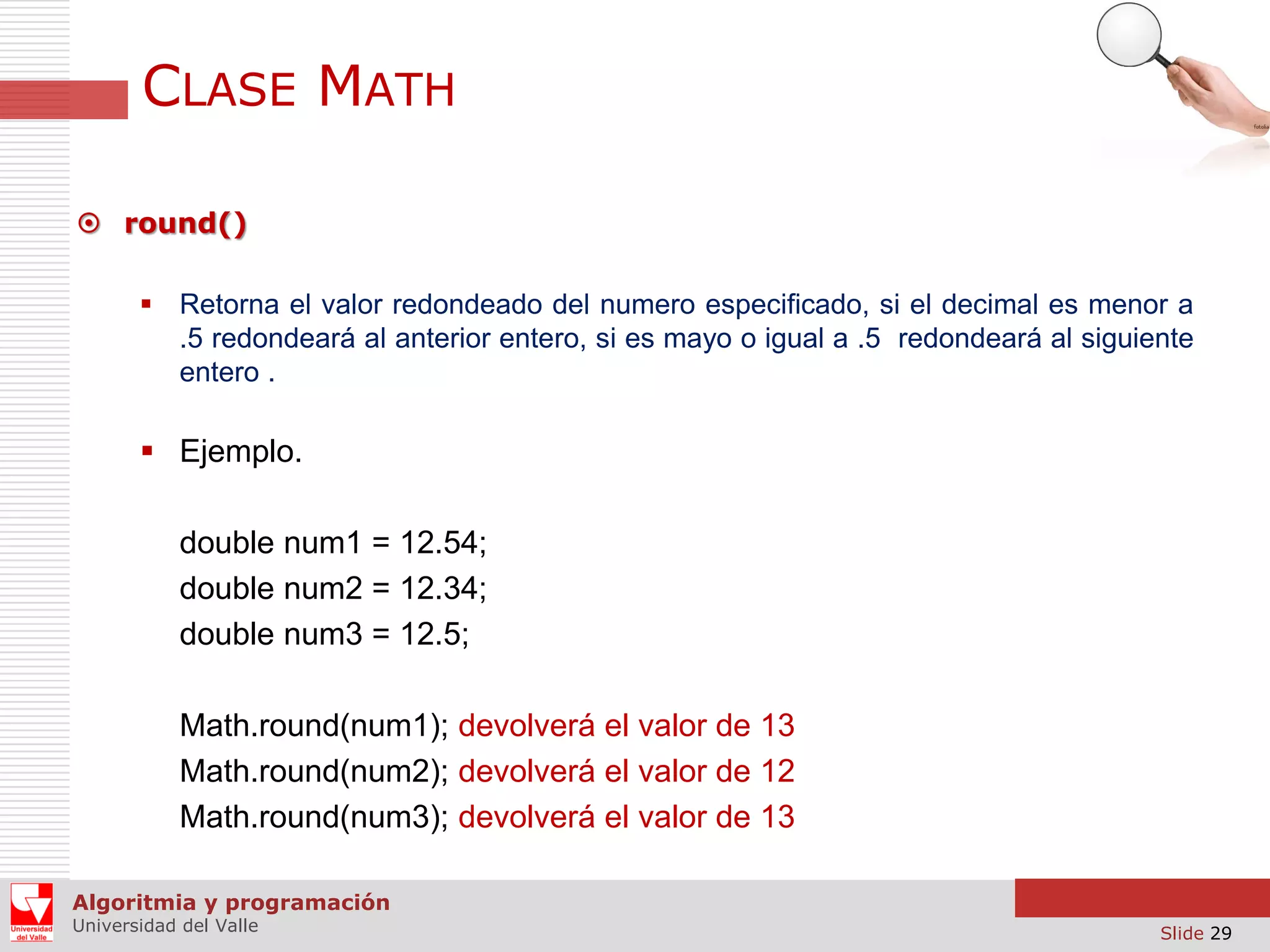 CLASE MATH  round()  Retorna el valor redondeado del numero especificado, si el decimal es menor a .5 redondeará al anterior entero, si es mayo o igual a .5 redondeará al siguiente entero .  Ejemplo. double num1 = 12.54; double num2 = 12.34; double num3 = 12.5; Math.round(num1); devolverá el valor de 13 Math.round(num2); devolverá el valor de 12 Math.round(num3); devolverá el valor de 13 Algoritmia y programación Universidad del Valle Slide 29 