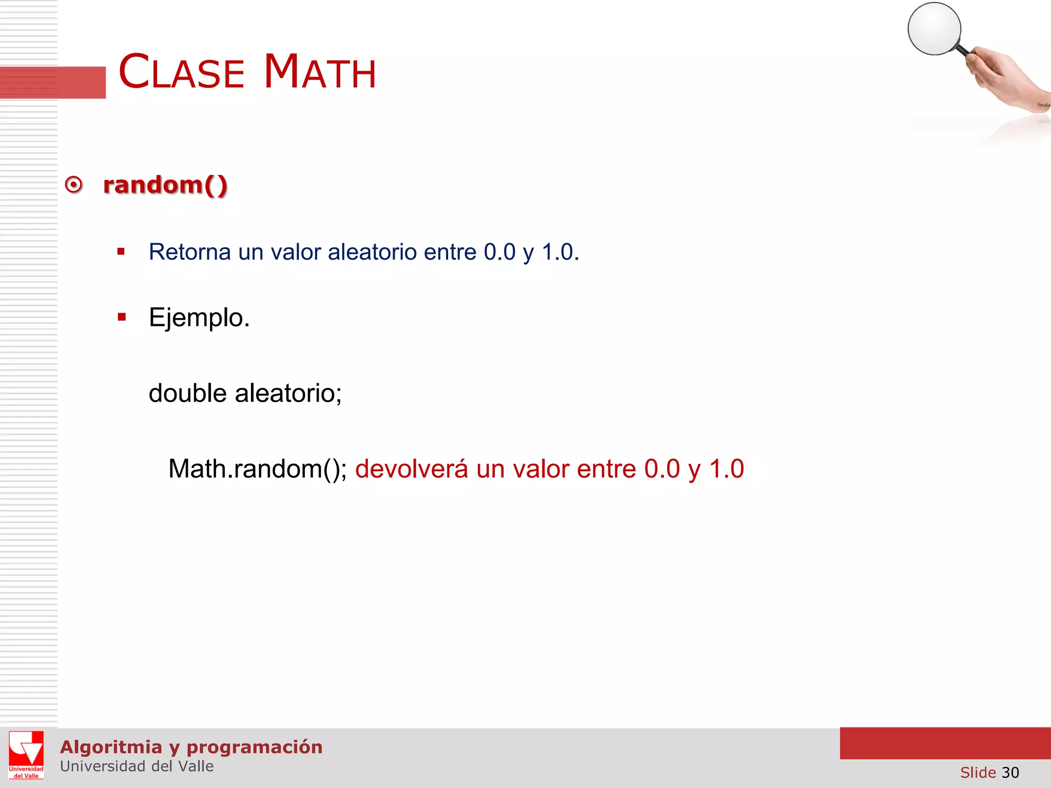 CLASE MATH  random()  Retorna un valor aleatorio entre 0.0 y 1.0.  Ejemplo. double aleatorio; Math.random(); devolverá un valor entre 0.0 y 1.0 Algoritmia y programación Universidad del Valle Slide 30 