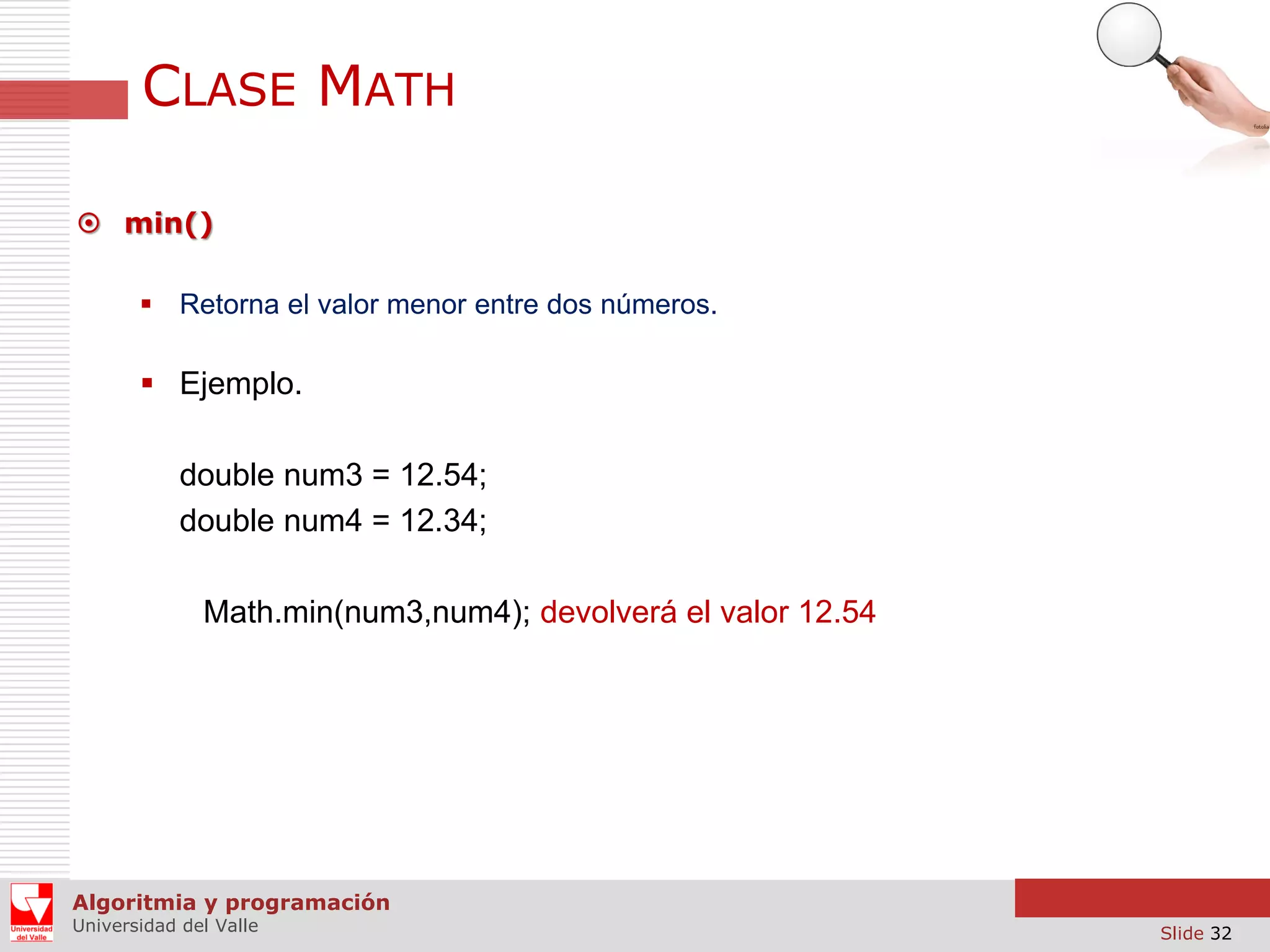CLASE MATH  min()  Retorna el valor menor entre dos números.  Ejemplo. double num3 = 12.54; double num4 = 12.34; Math.min(num3,num4); devolverá el valor 12.54 Algoritmia y programación Universidad del Valle Slide 32 