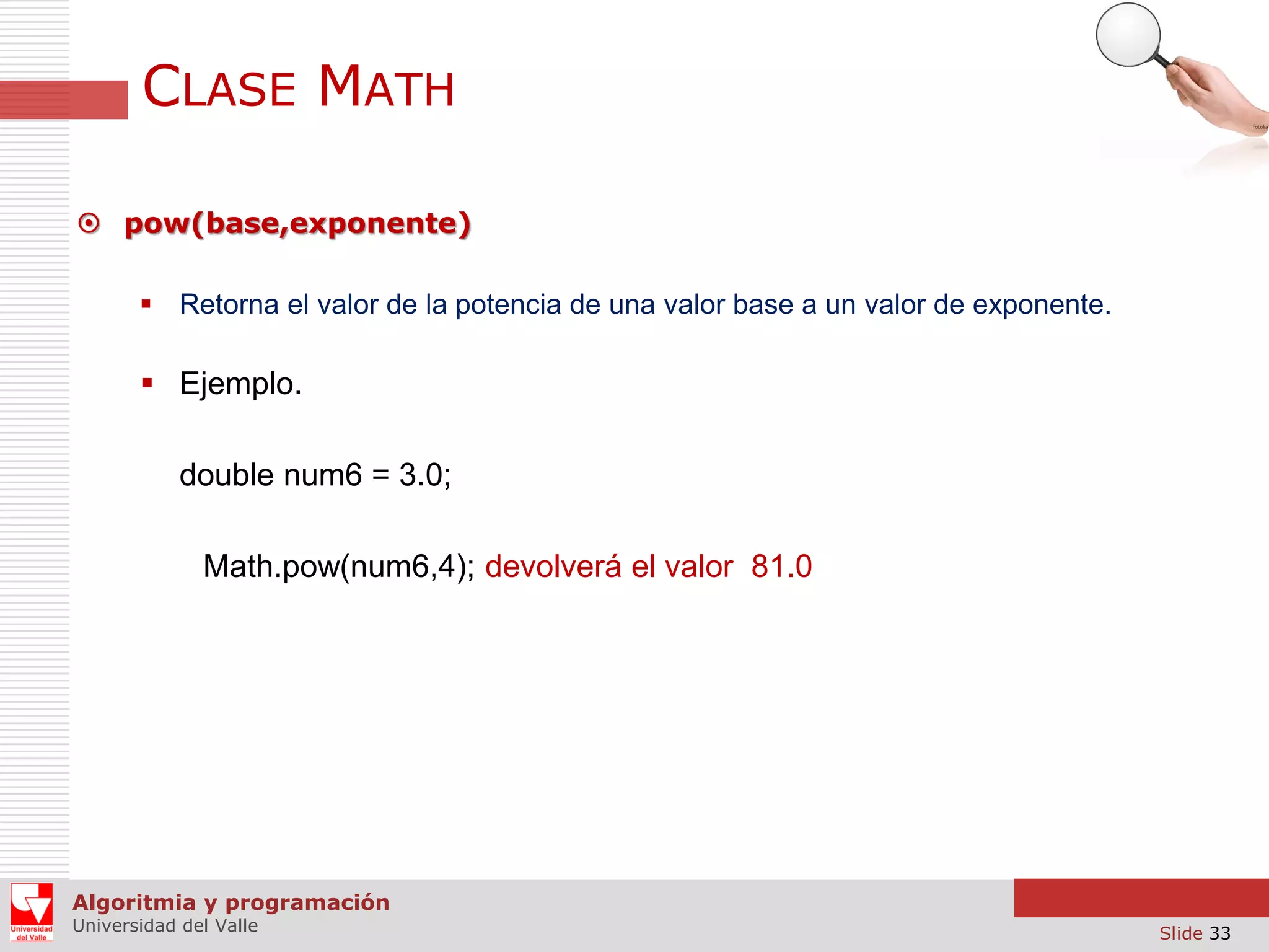 CLASE MATH  pow(base,exponente)  Retorna el valor de la potencia de una valor base a un valor de exponente.  Ejemplo. double num6 = 3.0; Math.pow(num6,4); devolverá el valor 81.0 Algoritmia y programación Universidad del Valle Slide 33 