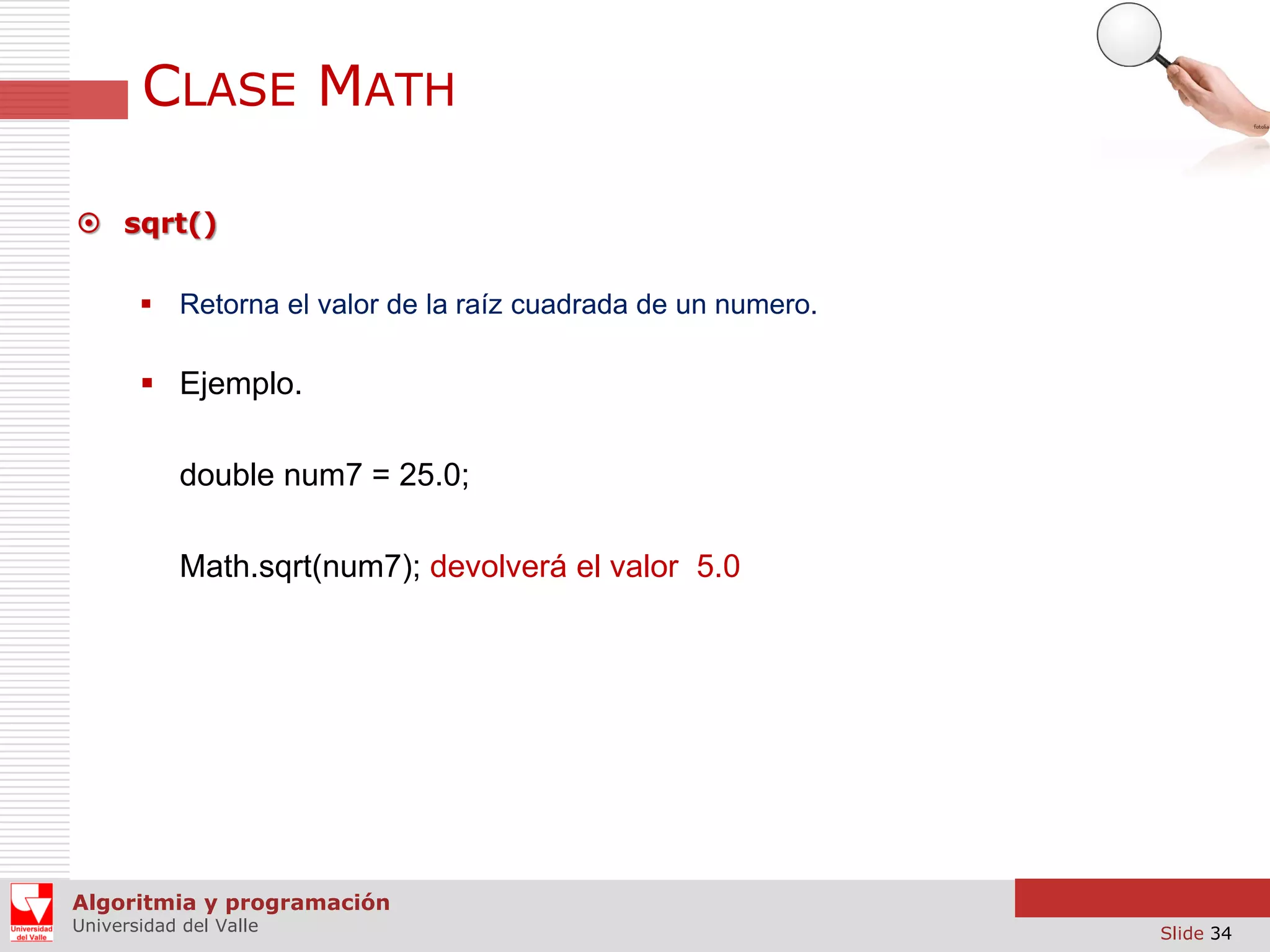 CLASE MATH  sqrt()  Retorna el valor de la raíz cuadrada de un numero.  Ejemplo. double num7 = 25.0; Math.sqrt(num7); devolverá el valor 5.0 Algoritmia y programación Universidad del Valle Slide 34 