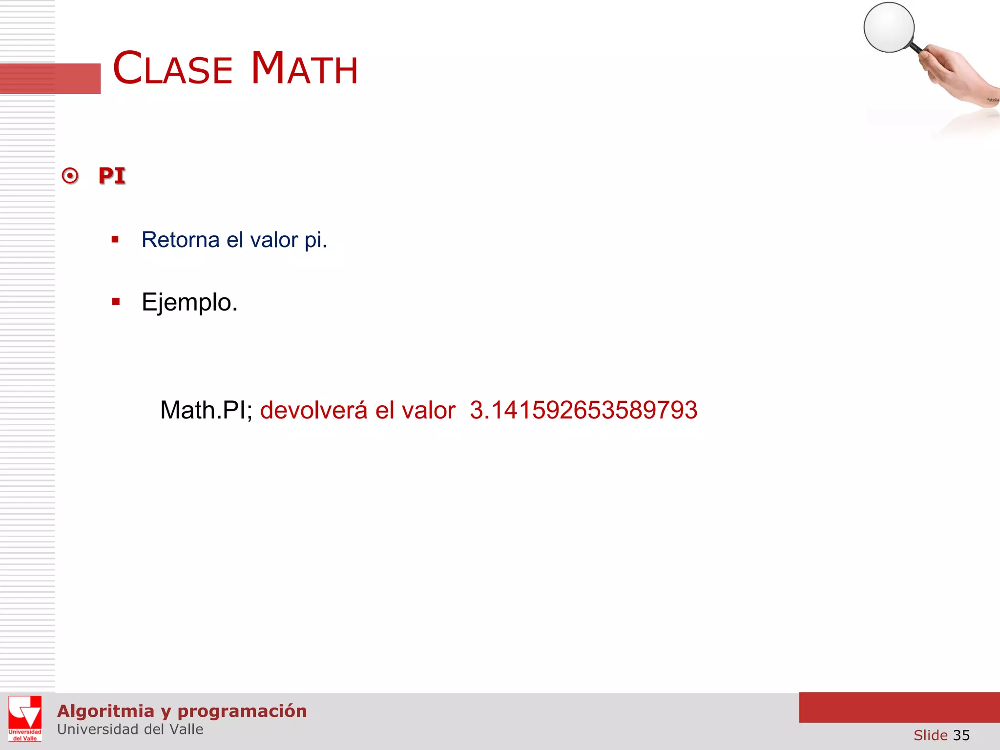 CLASE MATH  PI  Retorna el valor pi.  Ejemplo. Math.PI; devolverá el valor 3.141592653589793 Algoritmia y programación Universidad del Valle Slide 35 