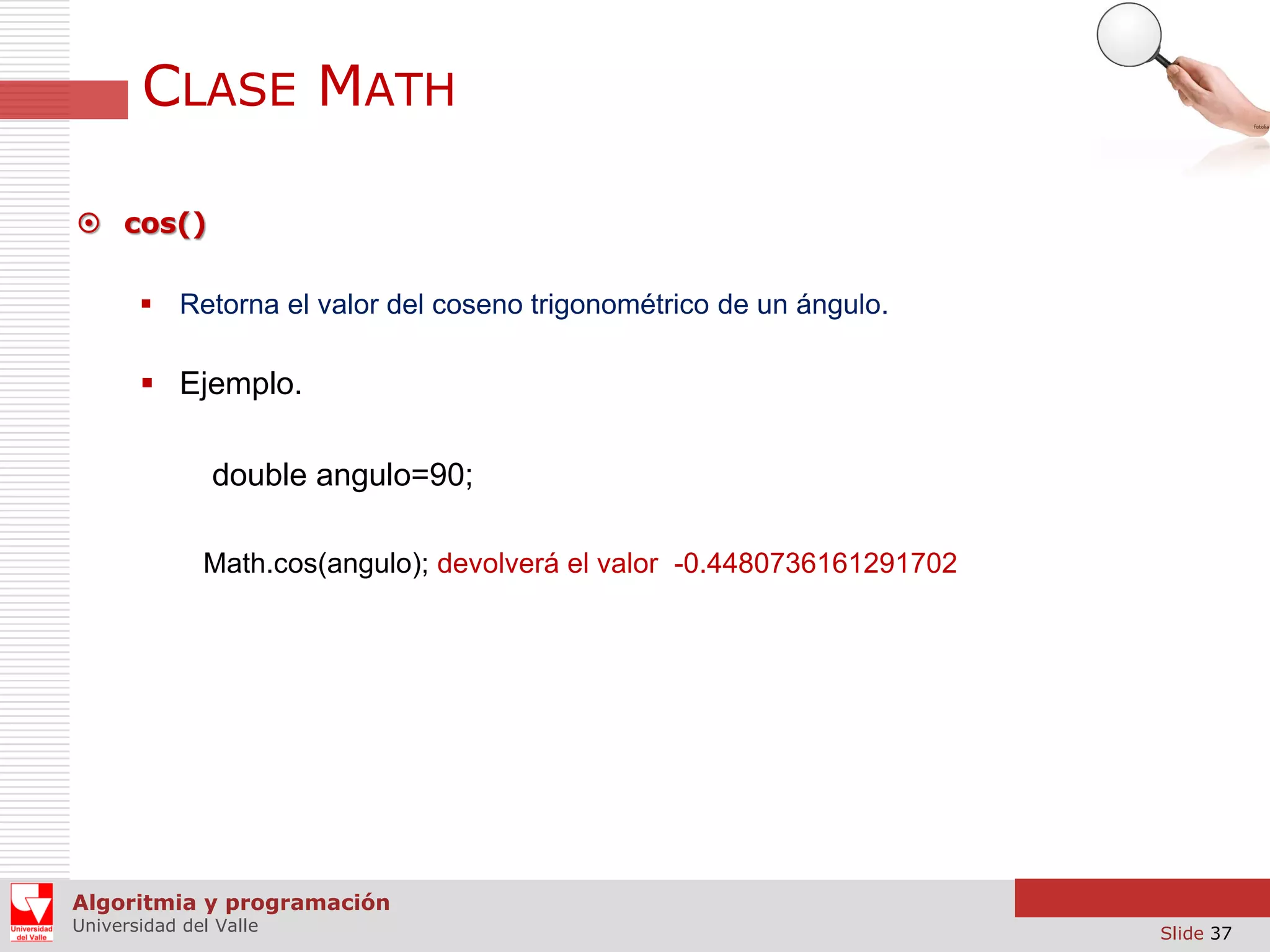 CLASE MATH  cos()  Retorna el valor del coseno trigonométrico de un ángulo.  Ejemplo. double angulo=90; Math.cos(angulo); devolverá el valor -0.4480736161291702 Algoritmia y programación Universidad del Valle Slide 37 