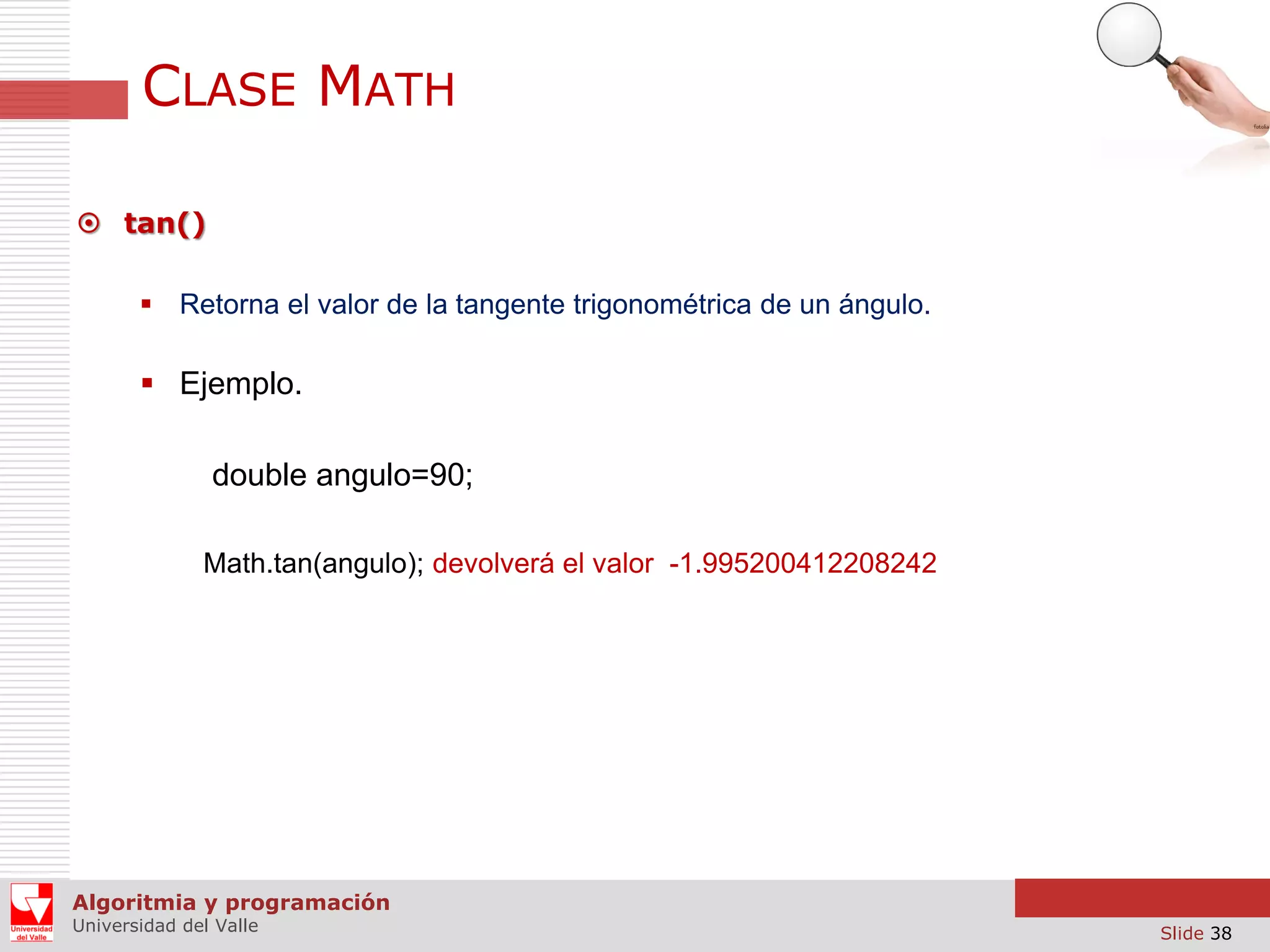 CLASE MATH  tan()  Retorna el valor de la tangente trigonométrica de un ángulo.  Ejemplo. double angulo=90; Math.tan(angulo); devolverá el valor -1.995200412208242 Algoritmia y programación Universidad del Valle Slide 38 