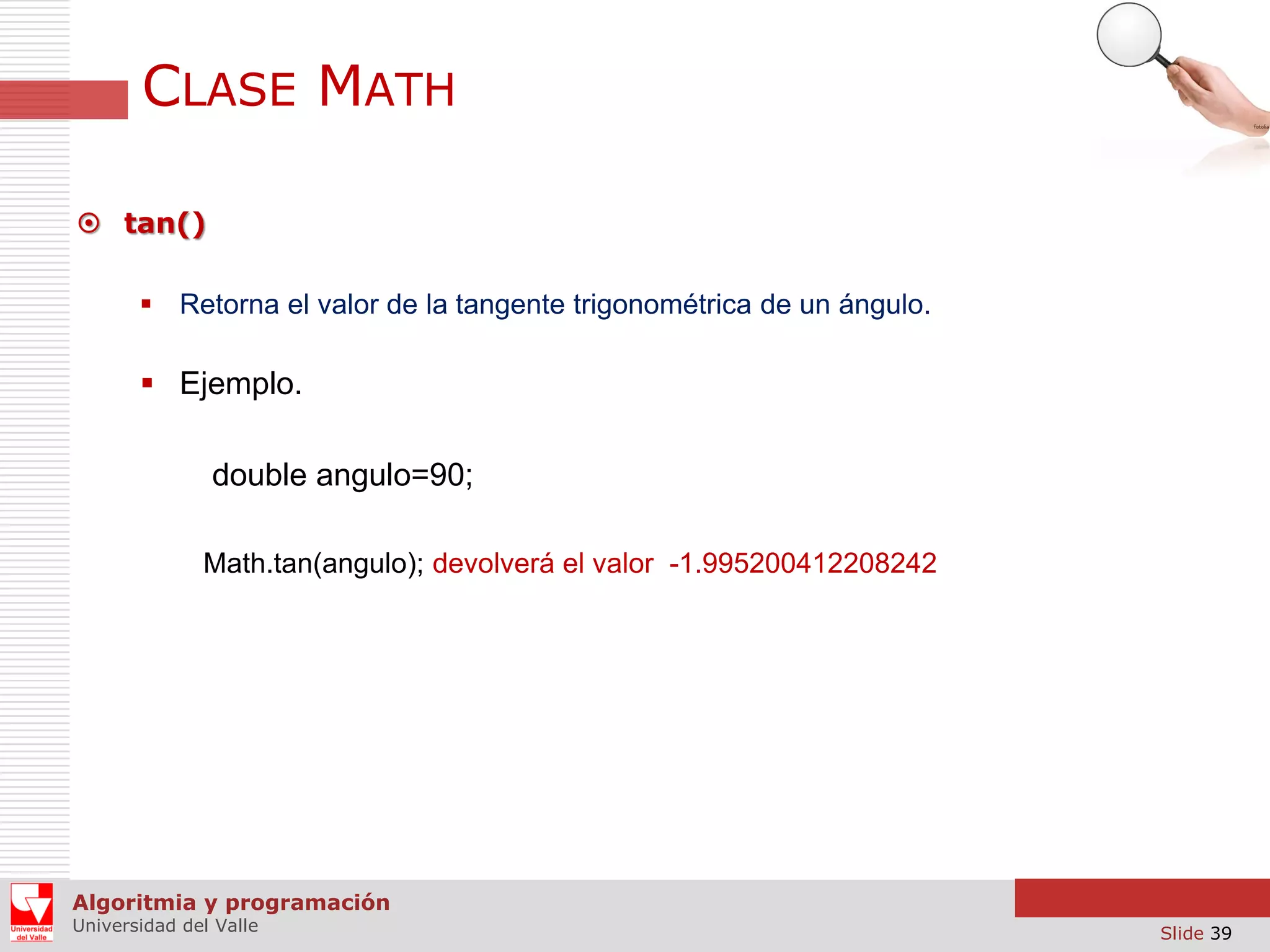CLASE MATH  tan()  Retorna el valor de la tangente trigonométrica de un ángulo.  Ejemplo. double angulo=90; Math.tan(angulo); devolverá el valor -1.995200412208242 Algoritmia y programación Universidad del Valle Slide 39 