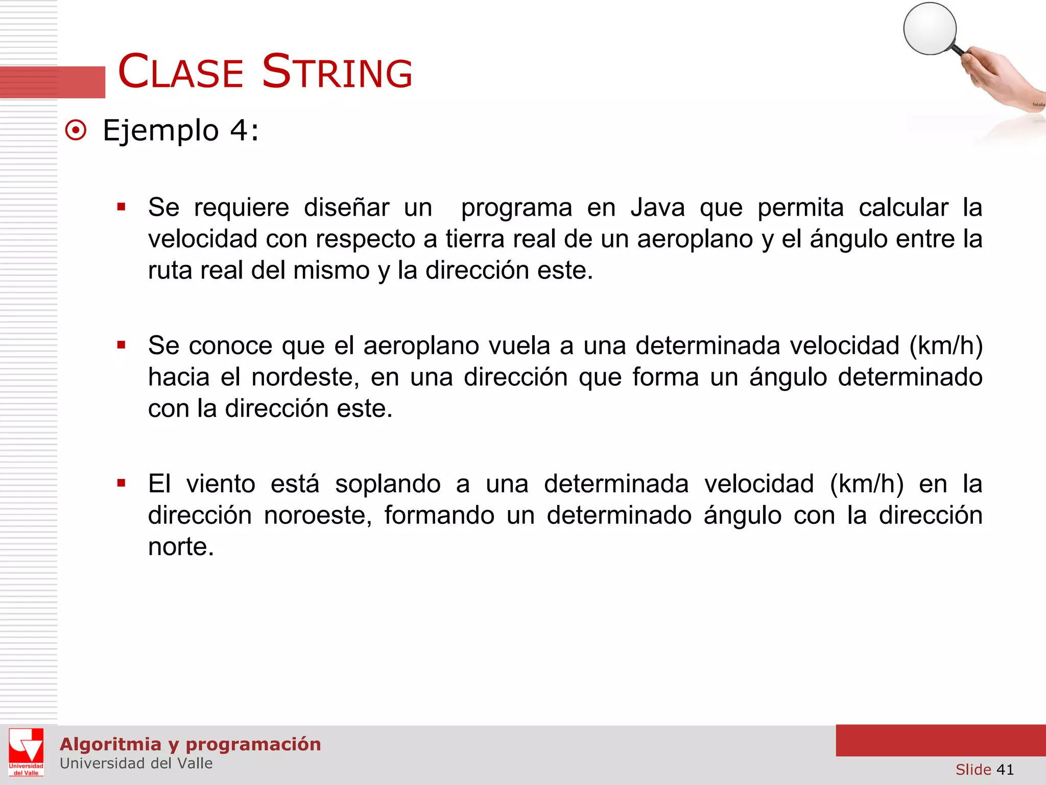 CLASE STRING  Ejemplo 4:  Se requiere diseñar un programa en Java que permita calcular la velocidad con respecto a tierra real de un aeroplano y el ángulo entre la ruta real del mismo y la dirección este.  Se conoce que el aeroplano vuela a una determinada velocidad (km/h) hacia el nordeste, en una dirección que forma un ángulo determinado con la dirección este.  El viento está soplando a una determinada velocidad (km/h) en la dirección noroeste, formando un determinado ángulo con la dirección norte. Algoritmia y programación Universidad del Valle Slide 41 