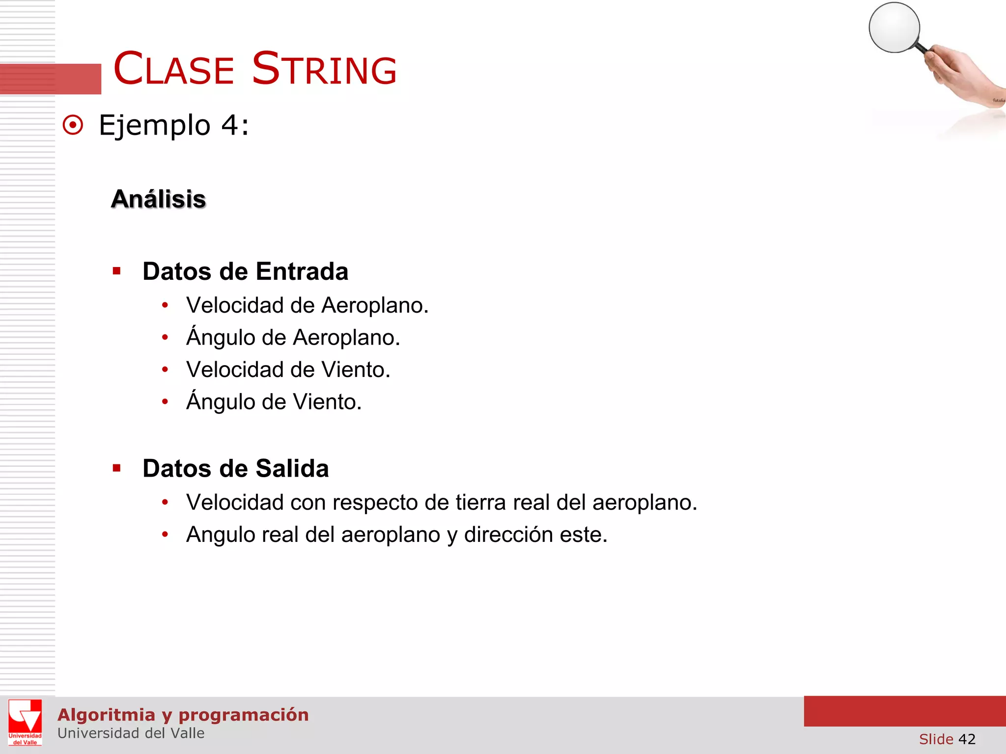 CLASE STRING  Ejemplo 4: Análisis  Datos de Entrada • • • • Velocidad de Aeroplano. Ángulo de Aeroplano. Velocidad de Viento. Ángulo de Viento.  Datos de Salida • Velocidad con respecto de tierra real del aeroplano. • Angulo real del aeroplano y dirección este. Algoritmia y programación Universidad del Valle Slide 42 