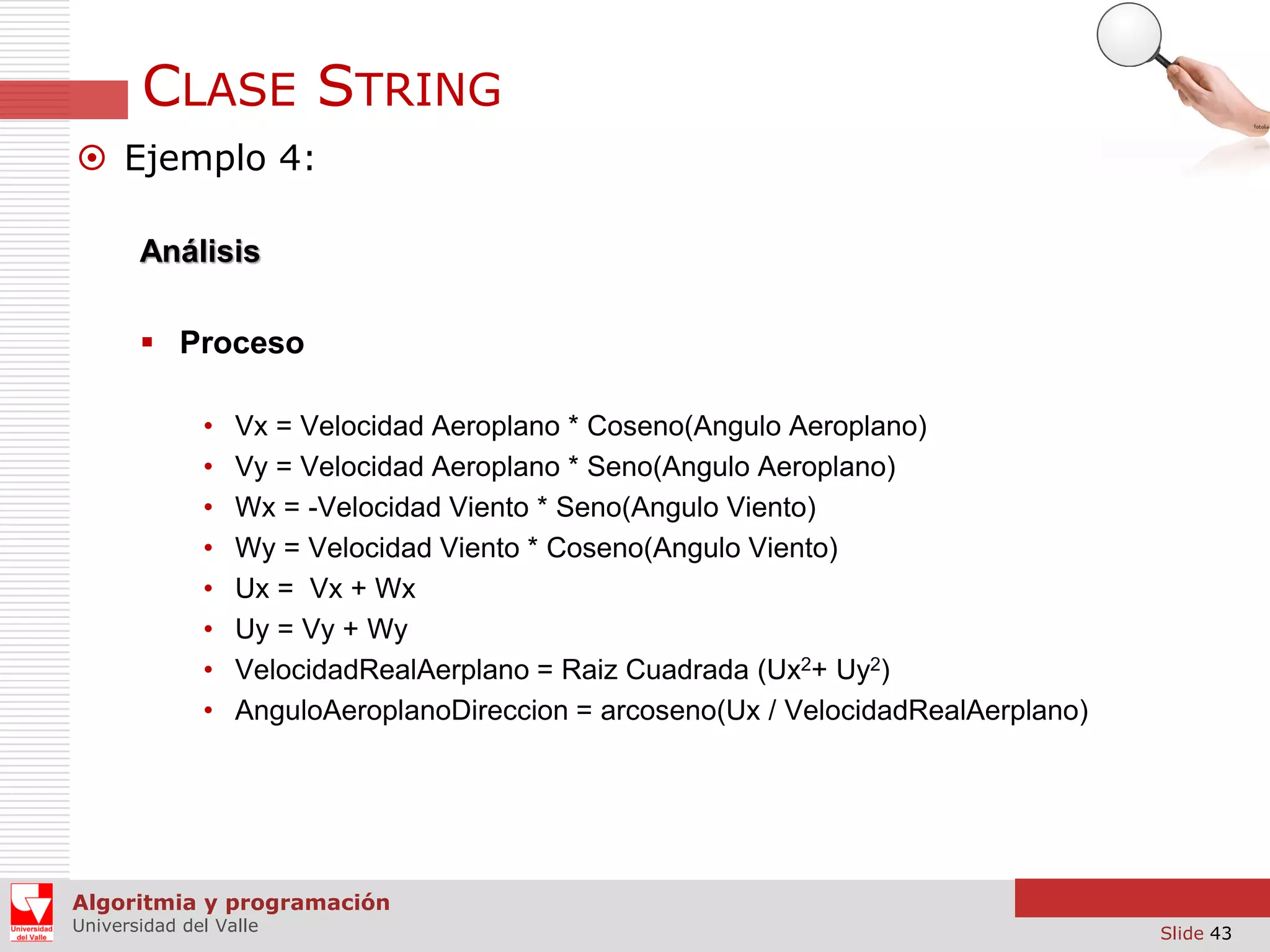 CLASE STRING  Ejemplo 4: Análisis  Proceso • • • • • • • • Vx = Velocidad Aeroplano * Coseno(Angulo Aeroplano) Vy = Velocidad Aeroplano * Seno(Angulo Aeroplano) Wx = -Velocidad Viento * Seno(Angulo Viento) Wy = Velocidad Viento * Coseno(Angulo Viento) Ux = Vx + Wx Uy = Vy + Wy VelocidadRealAerplano = Raiz Cuadrada (Ux2+ Uy2) AnguloAeroplanoDireccion = arcoseno(Ux / VelocidadRealAerplano) Algoritmia y programación Universidad del Valle Slide 43 