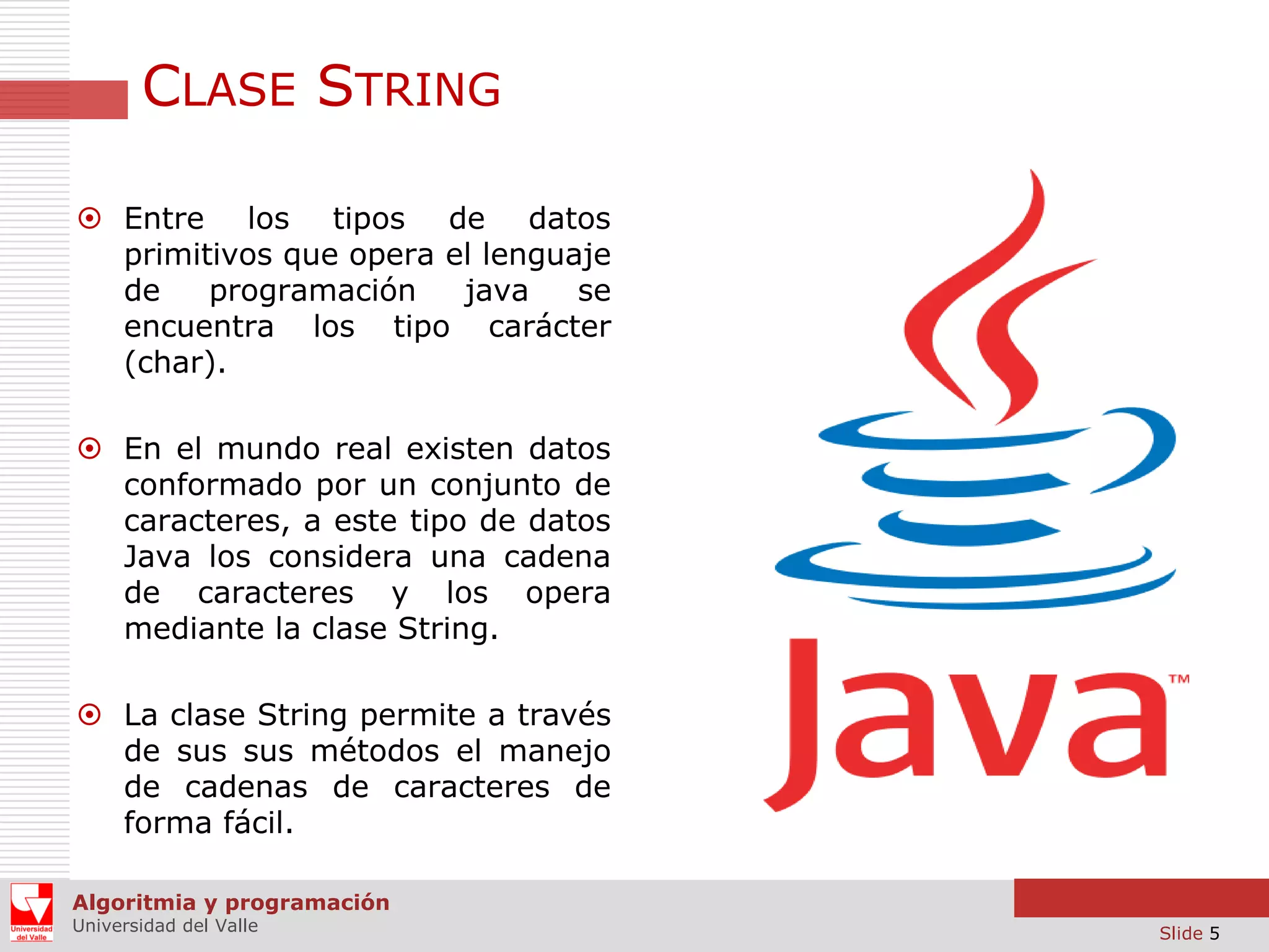 CLASE STRING  Entre los tipos de datos primitivos que opera el lenguaje de programación java se encuentra los tipo carácter (char).  En el mundo real existen datos conformado por un conjunto de caracteres, a este tipo de datos Java los considera una cadena de caracteres y los opera mediante la clase String.  La clase String permite a través de sus sus métodos el manejo de cadenas de caracteres de forma fácil. Algoritmia y programación Universidad del Valle Slide 5 
