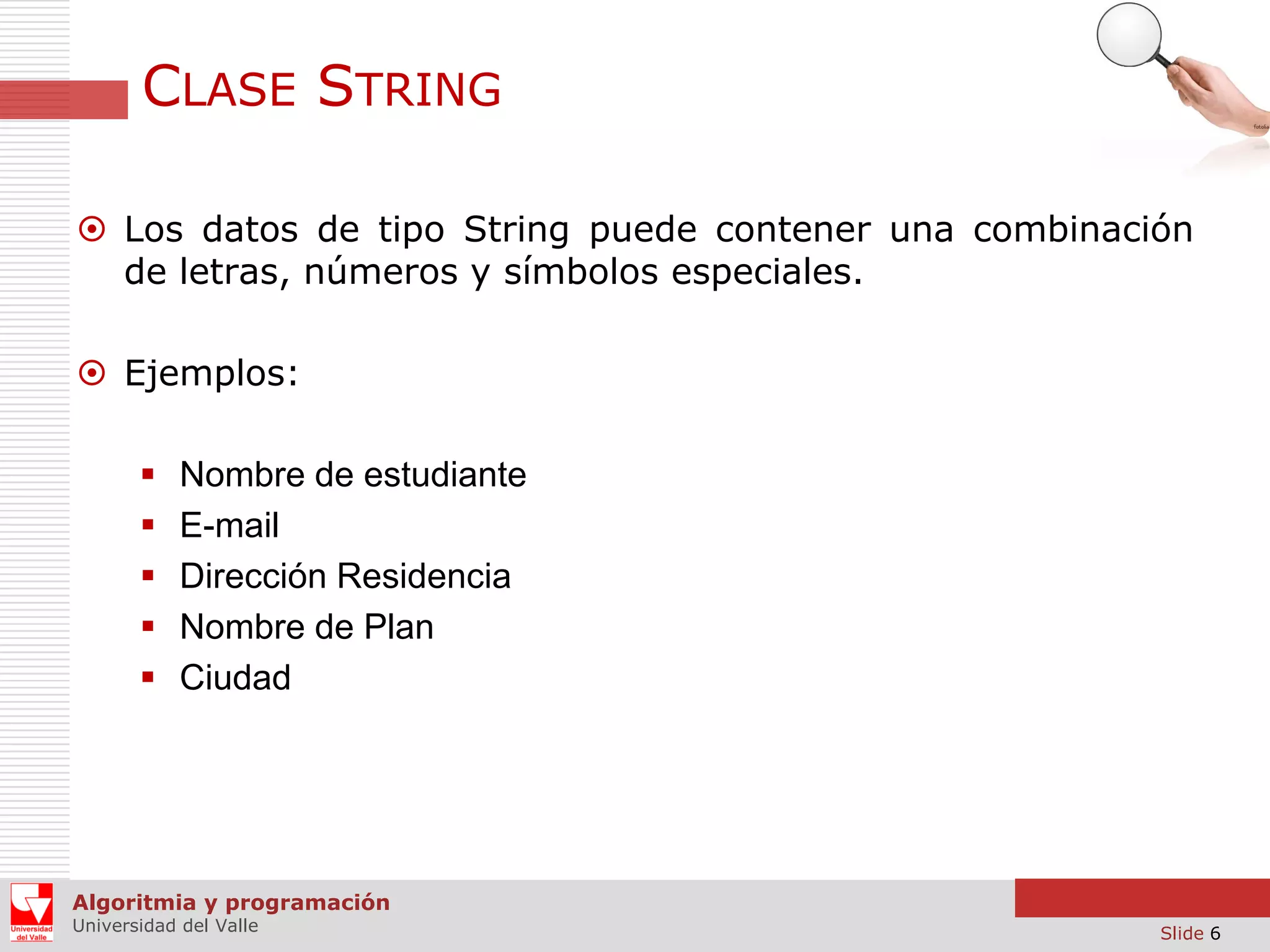 CLASE STRING  Los datos de tipo String puede contener una combinación de letras, números y símbolos especiales.  Ejemplos:      Nombre de estudiante E-mail Dirección Residencia Nombre de Plan Ciudad Algoritmia y programación Universidad del Valle Slide 6 