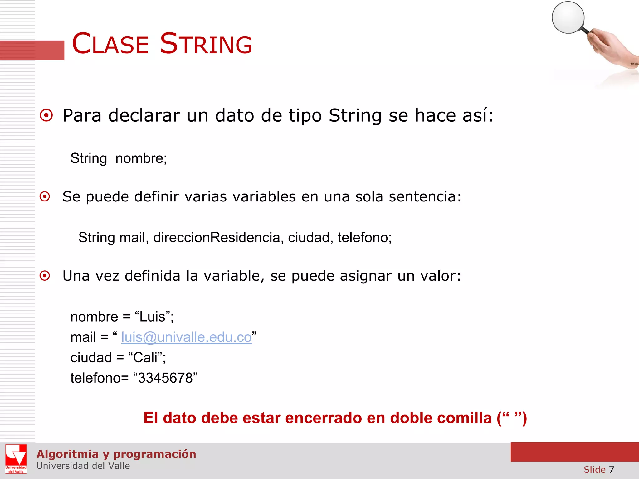 CLASE STRING  Para declarar un dato de tipo String se hace así: String nombre;  Se puede definir varias variables en una sola sentencia: String mail, direccionResidencia, ciudad, telefono;  Una vez definida la variable, se puede asignar un valor: nombre = “Luis”; mail = “ luis@univalle.edu.co” ciudad = “Cali”; telefono= “3345678” El dato debe estar encerrado en doble comilla (“ ”) Algoritmia y programación Universidad del Valle Slide 7 