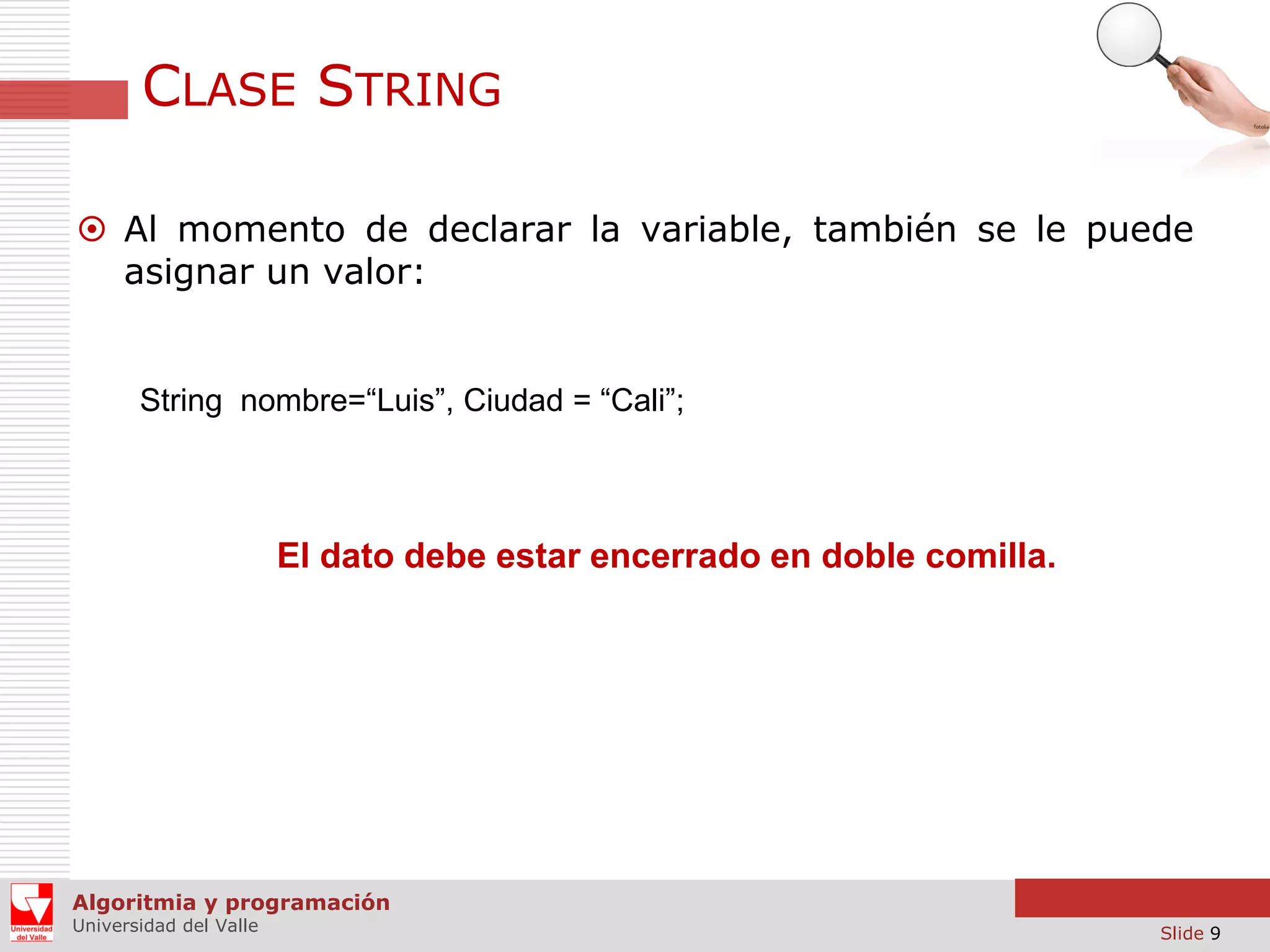 CLASE STRING  Al momento de declarar la variable, también se le puede asignar un valor: String nombre=“Luis”, Ciudad = “Cali”; El dato debe estar encerrado en doble comilla. Algoritmia y programación Universidad del Valle Slide 9 
