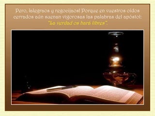 Pero, ¡alegraos y regocijaos! Porque en vuestros oídos cerrados aún suenan vigorosas las palabras del apóstol:  “La verdad os hará libres”. 