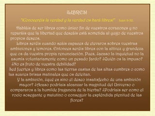 ¡LIBRES! “ ¡Conoceréis la verdad y la verdad os hará libres!”  Juan 8-32. Habláis de ser libres como único fin de vuestros corazones y no reparáis que la libertad que deseáis está sometida al yugo de vuestros propios deseos.  Libres seréis cuando seáis capaces de elevaros sobres vuestras ambiciones y temores. Entonces seréis libres con la altivez y grandeza que os da vuestra propia renunciación. Pues, ¿acaso la inquietud no la asumís voluntariamente como un pesado fardo? ¿Quién os la impuso? ¿No es fruto de vuestra debilidad?  Sed fuertes y libres como las tierras castas de las altas cumbres o como las suaves brisas matinales que os deleitan.  Y la ambición, ¿qué es sino el deseo insatisfecho de una ambición mayor? ¿Acaso podríais alcanzar la magnitud del Universo o compararos a la humilde fragancia de la hierba? ¿Podríais ser como el rocío sosegante y matutino o conseguir la espléndida plenitud de las flores? 