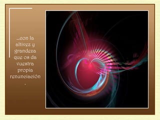 … con la altivez y grandeza que os da vuestra propia renunciación. 