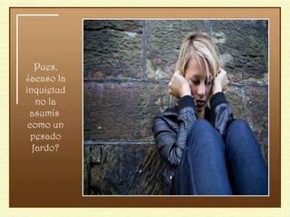 Pues, ¿acaso la inquietud no la asumís  como un pesado fardo? 