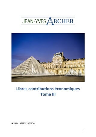  
	
  	
  	
  	
  	
  	
  	
  	
  	
  	
  	
  	
  	
  	
  	
  	
  	
  	
  	
  	
  	
  	
  	
  	
  	
  	
  	
  	
  	
  	
  	
  

	
  

Libres	
  contributions	
  économiques	
  	
  
Tome	
  III	
  

	
  
	
  
	
  

N°	
  ISBN	
  :	
  9782322026036	
  
	
  

1	
  

 