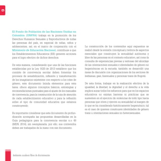 Ambientes escolares libres de discriminación
9
El Fondo de Población de las Naciones Unidas en
Colombia (UNFPA) trabaja en la promoción de los
Derechos Humanos Sexuales y Reproductivos de todas
las personas del país, en especial de niñas, niños y
adolescentes; así, en el marco de cooperación con el
Ministerio de Educación Nacional, contribuye a que
los Establecimientos Educativos (EE) generen acciones
para el logro efectivo de dichos derechos.
De esta manera, considerando que una de las funciones
establecidas por la Ley 1620 de 2013 establece que los
comités de convivencia escolar deben fomentar los
procesos de sensibilización, reﬂexión y transformación
de los imaginarios existentes con respecto a los roles de
género, este documento brinda elementos para esta
tarea: ofrece algunos conceptos básicos, estrategias y
recomendaciones puntuales para el ajuste de los manuales
de convivencia, para la construcción de la ruta de atención
de cada establecimiento educativo y para la reﬂexión
sobre el tipo de comunidad educativa que estamos
construyendo.
Es importante considerar que este documento de profun-
dización acompaña las propuestas desarrolladas en la
Guía pedagógica para la convivencia escolar n.o 49
(MEN, 2014), sin reemplazarla; por ello, sus contenidos
deben ser trabajados de la mano con ese documento.
La construcción de los contenidos aquí expuestos se
realizó desde la revisión conceptual y teórica de aspectos
esenciales que construyen la sexualidad autónoma y
libre de las personas en el contexto educativo,así como la
consulta de experiencias previas y exitosas del abordaje
de las orientaciones sexuales e identidades de género no
hegemónicas en la escuela; también se desarrolló una
mesa de discusión con organizaciones de los sectores de
lesbianas, gais, bisexuales y personas trans de Bogotá.
De esta forma, trabajar en la realización efectiva de la
igualdad, la libertad, la dignidad y el derecho a la vida
implica aunar todos los esfuerzos para que en los espacios
educativos no existan barreras ni prácticas que se
sustenten en el ejercicio de violencias de todo tipo hacia
personas que viven y ejercen su sexualidad al margen de
lo que se ha considerado históricamente hegemónico; tal
es el caso de quienes construyen identidades de género
trans u orientaciones sexuales no heterosexuales.
 