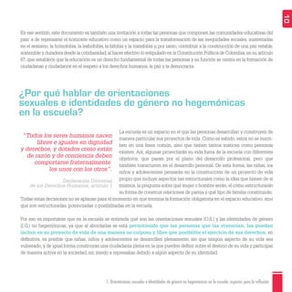 1. Orientaciones sexuales e identidades de género no hegemónicas en la escuela: aspectos para la reflexión 10
La escuela es un espacio en el que las personas desarrollan y construyen de
manera particular sus proyectos de vida. Como es sabido, estos no se inscri-
ben en una línea común, sino que tienen tantos matices como personas
existen. Así, algunas proyectarán su vida fuera de la escuela con diferentes
objetivos, que pasan por el plano del desarrollo profesional, pero que
también transcurren en el desarrollo personal. De esta forma, las niñas, los
niños y adolescentes pensarán en la construcción de un proyecto de vida
propio que incluye aspectos tan estructurales como la idea que tienen de sí
mismos, la pregunta sobre qué mujer o hombre serán, el cómo estructurarán
su forma de construir relaciones de pareja y qué tipo de familia constituirán.
Todas estas decisiones no se aplazan para el momento en que termina la formación obligatoria en el espacio educativo, sino
que son estructuradas, potenciadas o posibilitadas en la escuela.
Por eso es importante que en la escuela se entienda qué son las orientaciones sexuales (O.S.) y las identidades de género
(I.G.) no hegemónicas, ya que al abordarlas se está permitiendo que las personas que las vivencian, las puedan
incluir en su proyecto de vida de una manera no culposa y libre que posibilite el ejercicio de sus derechos; en
deﬁnitiva, es posible que niñas, niños y adolescentes se desarrollen plenamente, sin que ningún aspecto de su vida sea
vulnerado, y de igual forma construyan una ciudadanía plena en la que pueden deﬁnir sobre el destino de su vida y participar
de manera activa en la sociedad, sin miedo a represalias debido a algún aspecto de su identidad.
En ese sentido, este documento es también una invitación a todas las personas que componen las comunidades educativas del
país: a de repensarse el horizonte educativo como un espacio para la transformación de las inequidades sociales, sustentadas
en el sexismo, la homofobia, la lesbofobia, la bifobia y la transfobia y, por tanto, contribuir a la construcción de una paz estable,
sostenible y duradera desde la cotidianidad,al hacer efectivo lo estipulado en la Constitución Política de Colombia,en su artículo
67, que establece que la educación es un derecho fundamental de todas las personas y su función se centra en la formación de
ciudadanas y ciudadanos en el respeto a los derechos humanos, la paz y la democracia.
¿Por qué hablar de orientaciones
sexuales e identidades de género no hegemónicas
en la escuela?
“Todos los seres humanos nacen
libres e iguales en dignidad
y derechos, y dotados como están
de razón y de conciencia deben
comportarse fraternalmente
los unos con los otros”.
Declaración Universal
de los Derechos Humanos, artículo 1
 