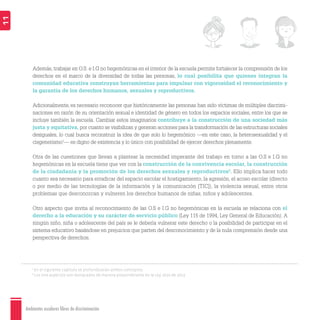 Ambientes escolares libres de discriminación
11
1
En el siguiente capítulo se profundizarán ambos conceptos.
2
Los tres aspectos son destacados de manera preponderante en la Ley 1620 de 2013.
Además, trabajar en O.S. e I.G no hegemónicas en el interior de la escuela permite fortalecer la comprensión de los
derechos en el marco de la diversidad de todas las personas, lo cual posibilita que quienes integran la
comunidad educativa construyan herramientas para impulsar con vigorosidad el reconocimiento y
la garantía de los derechos humanos, sexuales y reproductivos.
Adicionalmente, es necesario reconocer que históricamente las personas han sido víctimas de múltiples discrimi-
naciones en razón de su orientación sexual e identidad de género en todos los espacios sociales, entre los que se
incluye también la escuela. Cambiar estos imaginarios contribuye a la construcción de una sociedad más
justa y equitativa, por cuanto se visibilizan y generan acciones para la transformación de las estructuras sociales
desiguales, lo cual busca reconstruir la idea de que solo lo hegemónico —en este caso, la heterosexualidad y el
cisgenerismo1
— es digno de existencia y lo único con posibilidad de ejercer derechos plenamente.
Otra de las cuestiones que llevan a plantear la necesidad imperante del trabajo en torno a las O.S e I.G no
hegemónicas en la escuela tiene que ver con la construcción de la convivencia escolar, la construcción
de la ciudadanía y la promoción de los derechos sexuales y reproductivos2
. Ello implica hacer todo
cuanto sea necesario para erradicar del espacio escolar el hostigamiento, la agresión, el acoso escolar (directo
o por medio de las tecnologías de la información y la comunicación [TIC]), la violencia sexual, entre otros
problemas que desconozcan y vulneren los derechos humanos de niñas, niños y adolescentes.
Otro aspecto que invita al reconocimiento de las O.S e I.G no hegemónicas en la escuela se relaciona con el
derecho a la educación y su carácter de servicio público (Ley 115 de 1994, Ley General de Educación). A
ningún niño, niña o adolescente del país se le debería vulnerar este derecho o la posibilidad de participar en el
sistema educativo basándose en prejuicios que parten del desconocimiento y de la nula comprensión desde una
perspectiva de derechos.
 
