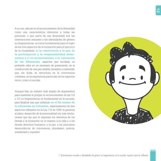 1. Orientaciones sexuales e identidades de género no hegemónicas en la escuela: aspectos para la reflexión 12
A su vez,educar en el reconocimiento de la diversidad
como una característica inherente a todas las
personas, y que parte de esa diversidad son las
orientaciones sexuales y las identidades de género
no hegemónicas, se torna fundamental para el logro
de los tres aspectos de la formación para el ejercicio
de la ciudadanía: a) la convivencia y la paz, b)
la participación y la responsabilidad demo-
crática y c) el reconocimiento y la valoración
de las diferencias; aspectos que recobran un
profundo valor en un escenario de posacuerdo, en la
construcción de una paz estable,duradera y sostenible,
que, sin duda, se estructura en la convivencia
cotidiana, en la experiencia particular en los espacios
micro, como el escolar.
Aunque hay un número más amplio de argumentos
para sustentar el porqué, el reconocimiento de las O.S
e I.G no hegemónicas es fundamental en la escuela;
para ﬁnalizar hay que enfatizar en el ﬁn mismo de
la educación en Colombia, especialmente en dos
aspectos reﬂejados en la Ley 115 de 1994: la garantía
al pleno desarrollo de la personalidad sin más limita-
ciones que las que le imponen los derechos de los
demás y la formación en el respeto a la vida y a los
demás derechos humanos, a la paz, a los principios
democráticos, de convivencia, pluralismo, justicia,
solidaridad y equidad.
 
