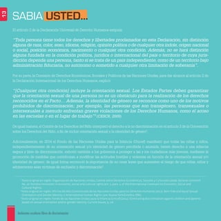 Ambientes escolares libres de discriminación
13
3
Texto original en inglés: Organización de Naciones Unidas, Comité sobre Derechos Económicos, Sociales y Culturales (2009). General comment
No. 20. Nondiscrimination in economic, social and cultural rights (art. 2, para. 2, of the International Covenant on Economic, Social and
Cultural Rights).
4
Texto original en inglés: Oficina del Alto Comisionado de las Naciones Unidas para los Derechos Humanos (2012). Born free and equal Sexual
Orientation and Gender Identity in International Human Rights Law. Nueva York/Ginebra: ONU.
5
Texto original en inglés: Fondo de las Naciones Unidas para la Infancia (Unicef) (2014). Eliminating discrimination against children and parents
based on sexual orientation and/or gender identity. Current Issues, 9, 1-6.
El artículo 2 de la Declaración Universal de Derecho Humanos estipula:
“Toda persona tiene todos los derechos y libertades proclamados en esta Declaración, sin distinción
alguna de raza, color, sexo, idioma, religión, opinión política o de cualquier otra índole, origen nacional
o social, posición económica, nacimiento o cualquier otra condición. Además, no se hará distinción
alguna fundada en la condición política, jurídica o internacional del país o territorio de cuya juris-
dicción dependa una persona, tanto si se trata de un país independiente, como de un territorio bajo
administración ﬁduciaria, no autónomo o sometido a cualquier otra limitación de soberanía”.
Por su parte, la Comisión de Derechos Económicos, Sociales y Políticos de las Naciones Unidas, para dar alcance al artículo 2 de
la Declaración Internacional de los Derechos Humanos, explicó:
“[Cualquier otra condición] incluye la orientación sexual. Los Estados Partes deben garantizar
que la orientación sexual de una persona no es un obstáculo para la realización de los derechos
reconocidos en el Pacto… Además, la identidad de género se reconoce como uno de los motivos
prohibidos de discriminación; por ejemplo, las personas que son transgénero, transexuales o
intersexuales a menudo enfrentan graves violaciones de los Derechos Humanos, como el acoso
en las escuelas o en el lugar de trabajo”3
(CESCR, 2009).
De igual manera,el Comité de los Derechos del Niño interpretó el derecho a la no discriminación en el artículo 2 de la Convención
sobre los Derechos del Niño, a ﬁn de incluir orientación sexual y la identidad de género4
.
Adicionalmente, en 2014 el Fondo de las Naciones Unidas para la Infancia (Unicef) manifestó que todas las niñas y niños,
independientemente de su orientación sexual y/o identidad de género percibida o asumida, tienen derecho a una infancia
segura y libre de discriminación; exhortó también a los gobiernos a proteger a las y los ciudadanos más jóvenes, mediante la
promoción de medidas que contribuyan a modiﬁcar las actitudes hostiles y violentas en función de la orientación sexual y/o
identidad de género; de igual forma reconoció la importancia de no crear leyes que aumenten el riesgo de que niñas, niños y
adolescentes sean víctimas de exclusión y discriminación5
.
SABIA USTED...
 